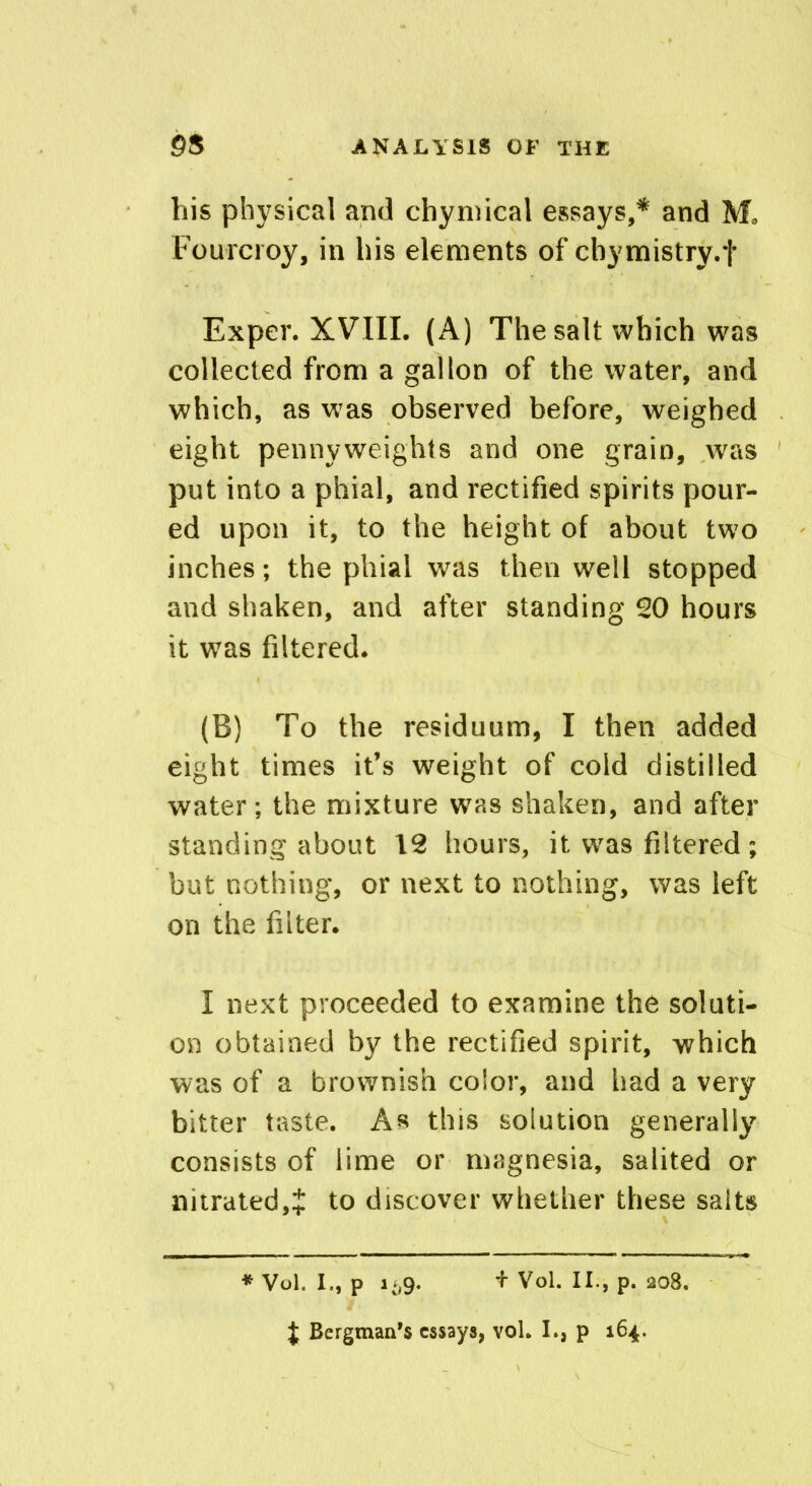 his physical and chymical essays,* and Mo Fourcroy, in his elements of cbymistry.f Exper. XVIII. (A) The salt which was collected from a gallon of the water, and which, as was observed before, weighed eight pennyweights and one grain, was put into a phial, and rectified spirits pour- ed upon it, to the height of about two inches; the phial was then well stopped and shaken, and after standing 20 hours it was filtered. (B) To the residuum, I then added eight times it’s weight of cold distilled water; the mixture was shaken, and after standing about 12 hours, it was filtered; but nothing, or next to nothing, was left on the filter. I next proceeded to examine the soluti- on obtained by the rectified spirit, which was of a brownish color, and had a very bitter taste. As this solution generally consists of lime or magnesia, salited or nitrated,J to discover whether these salts * Vol. I., P 1*,9. + Vol. II., p. 208.