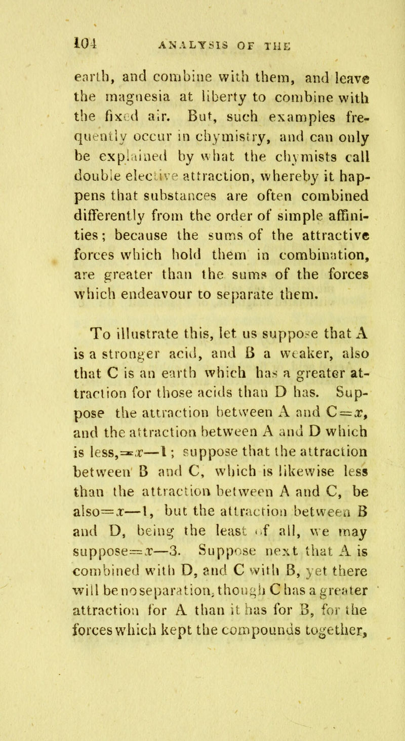 earth, and combine with them, and leave the magnesia at liberty to combine with the fixed air. But, such examples fre- quently occur in chymistry, and can only be explained by what the chvmists call double elective attraction, whereby it hap- pens that substances are often combined differently from the order of simple affini- ties; because the sums of the attractive forces which hold them in combination, are greater than the sums of the forces which endeavour to separate them. To illustrate this, let us suppose that A is a stronger acid, and B a weaker, also that C is an earth which has a greater at- traction for those acids than D has. Sup- pose the attraction between A and C = x, and the attraction between A and D which is lessor—1; suppose that the attraction between B and C, which is likewise less than the attraction between A and C, be also=x—1, but the attraction between B and D, being the least <.f all, we may suppose=x—3. Suppose next that A is combined with D, and C with B, yet there will benoseparation; though C has a greater attraction for A than it has for B, for the forces which kept the compounds together.