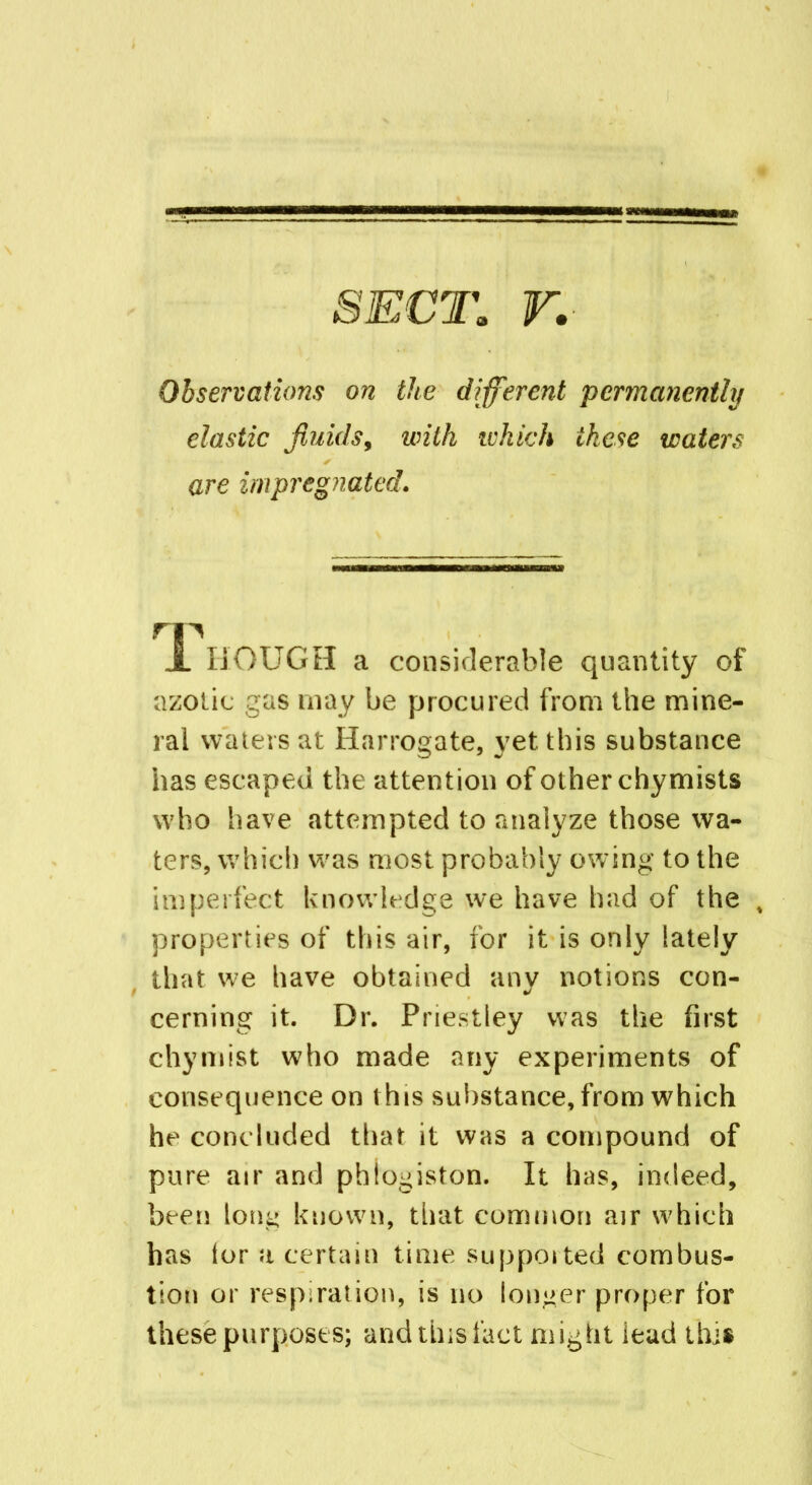 SECT. r. Observations on the different permanently elastic fluids, with which these waters are impregnated. rp JL HOUGH a considerable quantity of azotic gas may be procured from the mine- ral waters at Harrogate, yet this substance has escaped the attention of other chymists who have attempted to analyze those wa- ters, which was most probably owing to the imperfect knowledge we have had of the , properties of this air, for it is only lately that we have obtained any notions con- cerning it. Dr. Priestley was the first chymist who made any experiments of consequence on this substance, from which he concluded that it was a compound of pure air and phlogiston. It has, indeed, been long known, that common air which has tor a certain time supported combus- tion or respiration, is no longer proper for these purposes; and tins fact might iead this