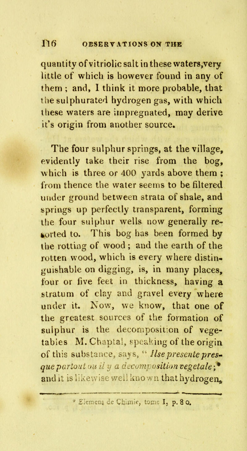 quantity of vitriolic salt in these waters,very little of which is however found in any of them ; and, I think it more probable, that the sulphurated hydrogen gas, with which these waters are impregnated, may derive it’s origin from another source. The four sulphur springs, at the village, evidently take their rise from the bog, which is three or 400 yards above them ; from thence the water seems to be filtered under ground between strata of shale, and springs up perfectly transparent, forming the four sulphur wells now generally re- ported to. This bog has been formed by the rotting of wood ; and the earth of the rotten wood, which is every where distin- guishable on digging, is, in many places, four or five feet in thickness, having a stratum of clay and gravel every where under it. Nov/, v/e know, that one of the greatest sources of the formation of sulphur is the decomposition of vege- tables M. Chapta!, speaking of the origin of this substance, says, “ Use presente pres- quepartout ou ii y a decomposition vegetale ;* audit is likewise well known that hydrogen*