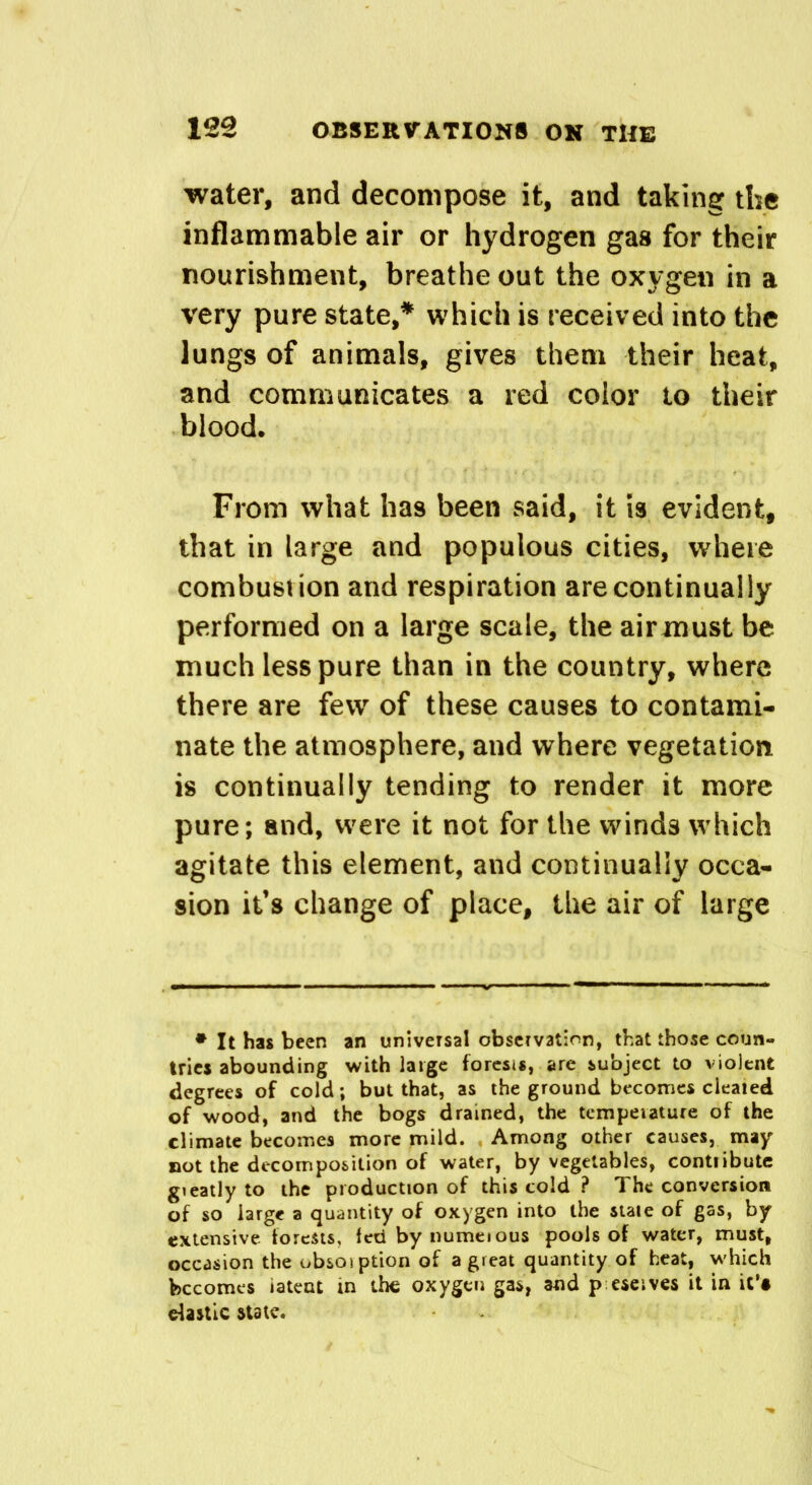 water, and decompose it, and taking the inflammable air or hydrogen gas for their nourishment, breathe out the oxygen in a very pure state,* which is received into the lungs of animals, gives them their heat, and communicates a red color to their blood. From what has been said, it is evident, that in large and populous cities, where combustion and respiration are continually performed on a large scale, the air must be much less pure than in the country, where there are few of these causes to contami- nate the atmosphere, and where vegetation is continually tending to render it more pure; and, were it not for the winds which agitate this element, and continually occa- sion it’s change of place, the air of large * It has been an universal observation, that those coun- tries abounding with large forests, are subject to violent degrees of cold; but that, as the ground becomes cleared of wood, and the bogs drained, the temperature of the climate becomes more mild. Among other causes, may not the decomposition of water, by vegetables, contribute gteatly to the production of this cold ? The conversion of so large a quantity of oxygen into the stale of gas, by extensive forests, fed by numeious pools of water, must, occasion the obsosption of a great quantity of heat, which becomes iatent in the oxygen gas, and p eseives it in it’# elastic state.