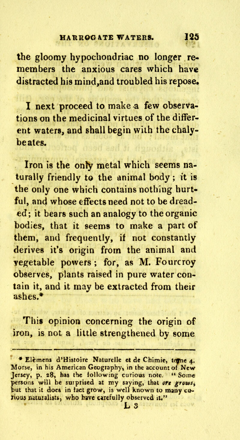 the gloomy hypochondriac no longer re- members the anxious cares which have distracted his mind,and troubled his repose. I next proceed to make a few observa- tions on the medicinal virtues of the differ- ent waters, and shall begin with the chaly- beates. Iron is the only metal which seems na- turally friendly to the animal body ; it is the only one which contains nothiug hurt- ful, and whose effects need not to be dread- ed; it bears such an analogy to the organic bodies, that it seems to make a part of them, and frequently, if not constantly derives it’s origin from the animal and yegetable powers; for, as M. Fourcroy observes, plants raised in pure water con- tain it, and it may be extracted from their ashes.* This opinion concerning the origin of iron, is not a little strengthened by some * Elcmens d’Histoire NatureJle et de Chimie, tojne 4. Morse, in his American Geography, in the account of New Jersey, p. 28, has the following curious note. “ Some persons will be surprised at my saying, that ore grows, but that it does in tact grow, is well known to many cu« fUrns natuialutt, who have carefully observed it.” L 3