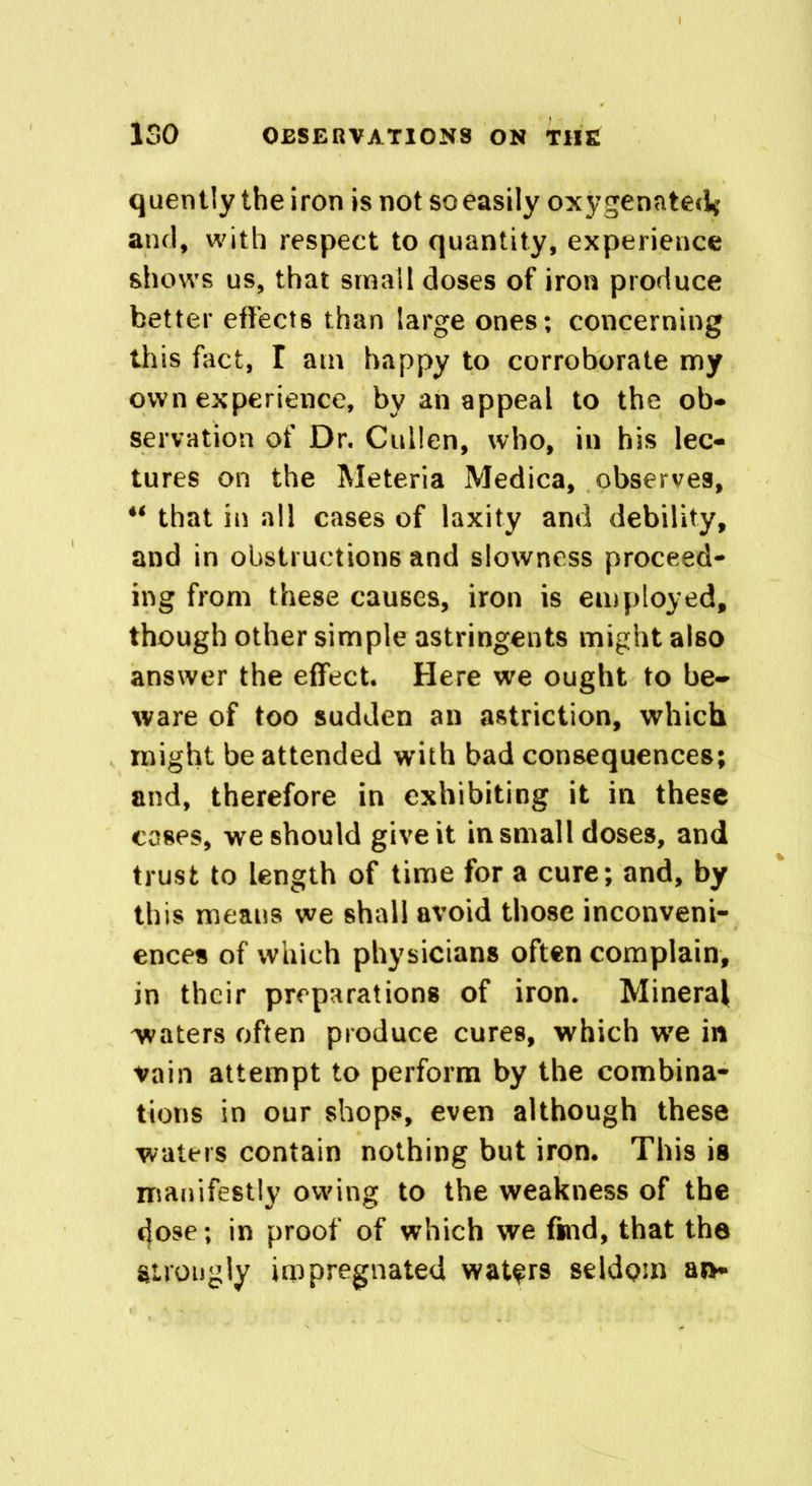 quently the iron is not so easily oxygenated* and, with respect to quantity, experience shows us, that small doses of iron produce better effects than large ones; concerning this fact, I am happy to corroborate my own experience, by an appeal to the ob- servation of Dr. Cullen, who, in his lec- tures on the Meteria Medica, observes, “ that in all cases of laxity and debility, and in obstructions and slowness proceed- ing from these causes, iron is employed, though other simple astringents might also answer the effect. Here we ought to be- ware of too sudden an astriction, which might be attended with bad consequences; and, therefore in exhibiting it in these coses, we should give it in small doses, and trust to length of time for a cure; and, by this means we shall avoid those inconveni- ences of which physicians often complain, in their preparations of iron. Mineral waters often produce cures, which we in vain attempt to perform by the combina- tions in our shops, even although these waters contain nothing but iron. This is manifestly owing to the weakness of the dose; in proof of which we find, that the Strongly impregnated waters seldom an-