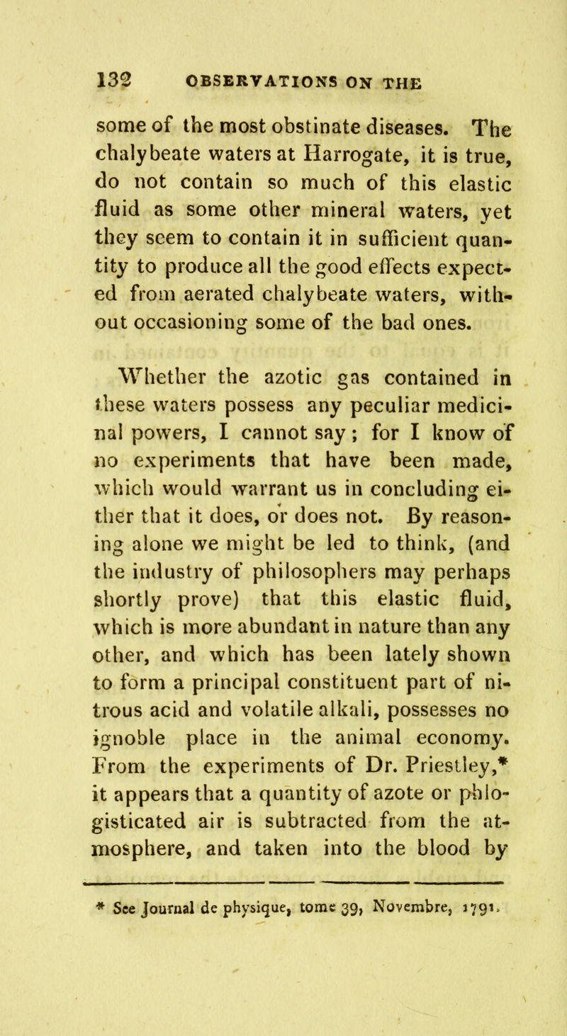 some of the most obstinate diseases. The chalybeate waters at Harrogate, it is true, do not contain so much of this elastic fluid as some other mineral waters, yet they seem to contain it in sufficient quan- tity to produce all the good effects expect- ed from aerated chalybeate waters, with- out occasioning some of the bad ones. Whether the azotic gas contained in these waters possess any peculiar medici- nal powers, I cannot say; for I know of no experiments that have been made, which would warrant us in concluding ei- ther that it does, or does not. By reason- ing alone we might be led to think, (and the industry of philosophers may perhaps shortly prove) that this elastic fluid, which is more abundant in nature than any other, and which has been lately shown to form a principal constituent part of ni- trous acid and volatile alkali, possesses no ignoble place in the animal economy. From the experiments of Dr. Priestley,* it appears that a quantity of azote or phlo- gisticated air is subtracted from the at- mosphere, and taken into the blood by See Journal de physique, tome 39, Novembre, 1791,