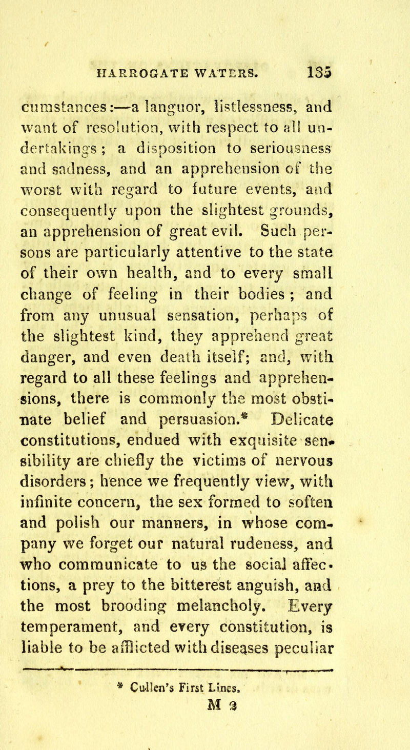 cuinstances:—a languor, listlessness, and want of resolution, with respect to all un- dertakings ; a disposition to seriousness and sadness, and an apprehension of the worst with regard to future events, and consequently upon the slightest grounds, an apprehension of great evil. Such per- sons are particularly attentive to the state of their own health, and to every small change of feeling in their bodies ; and from any unusual sensation, perhaps of the slightest kind, they apprehend great danger, and even death itself; and, with regard to all these feelings and apprehen- sions, there is commonly the most obsti- nate belief and persuasion.* Delicate constitutions, endued with exquisite sen- sibility are chiefly the victims of nervous disorders; hence we frequently view, with infinite concern, the sex formed to soften and polish our manners, in whose com- pany we forget our natural rudeness, and who communicate to us the social affec- tions, a prey to the bitterest anguish, and the most brooding melancholy. Every temperament, and every constitution, is liable to be afflicted with diseases peculiar * Cullen’s First Lines.