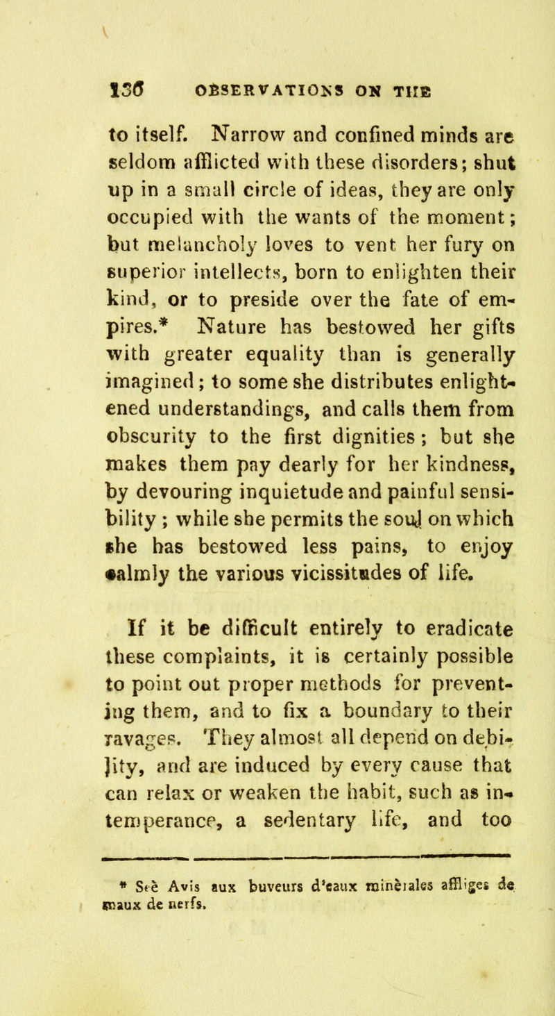 130 OBSERVATIONS ON THE to itself. Narrow and confined minds are seldom afflicted with these disorders; shut up in a small circle of ideas, they are only occupied with the wants of the moment; but melancholy loves to vent her fury on superior intellects, born to enlighten their kind, or to preside over the fate of em- pires.* Nature has bestowed her gifts with greater equality than is generally imagined; to some she distributes enlight- ened understandings, and calls them from obscurity to the first dignities ; hut she makes them pay dearly for her kindness, by devouring inquietude and painful sensi- bility ; while she permits the souj on which she has bestowed less pains, to enjoy •almly the various vicissitudes of life. If it be difficult entirely to eradicate these complaints, it is certainly possible to point out proper methods for prevent- ing them, and to fix a boundary to their ravages. They almost all depend on defcu- Jity, and are induced by every cause that can relax or weaken the habit, such as in- temperance, a sedentary life, and too * Ste Avis aux buveurs d’eaux niineiales affliges de maux de nerfs.