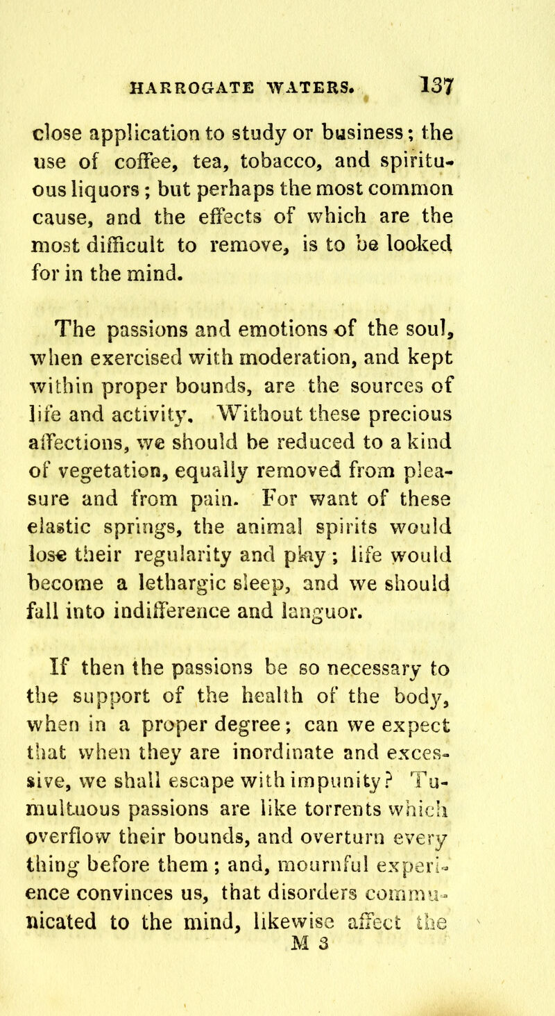 close application to study or business; the use of coffee, tea, tobacco, and spiritu- ous liquors; but perhaps the most common cause, and the effects of which are the most difficult to remove, is to be looked for in the mind. The passions and emotions of the soul, when exercised with moderation, and kept within proper bounds, are the sources of life and activity. Without these precious affections, we should be reduced to a kind of vegetation, equally removed from plea- sure and from pain. For want of these elastic springs, the animal spirits would lose their regularity and pkiy ; life would become a lethargic sleep, and we should fall into indifference and languor. If then the passions be so necessary to the support of the health of the body, when in a proper degree; can we expect that when they are inordinate and exces- sive, we shall escape with impunity? Tu- multuous passions are like torrents which overflow their bounds, and overturn every thing before them; and, mournful experi- ence convinces us, that disorders commu- nicated to the mind, likewise affect the M 3