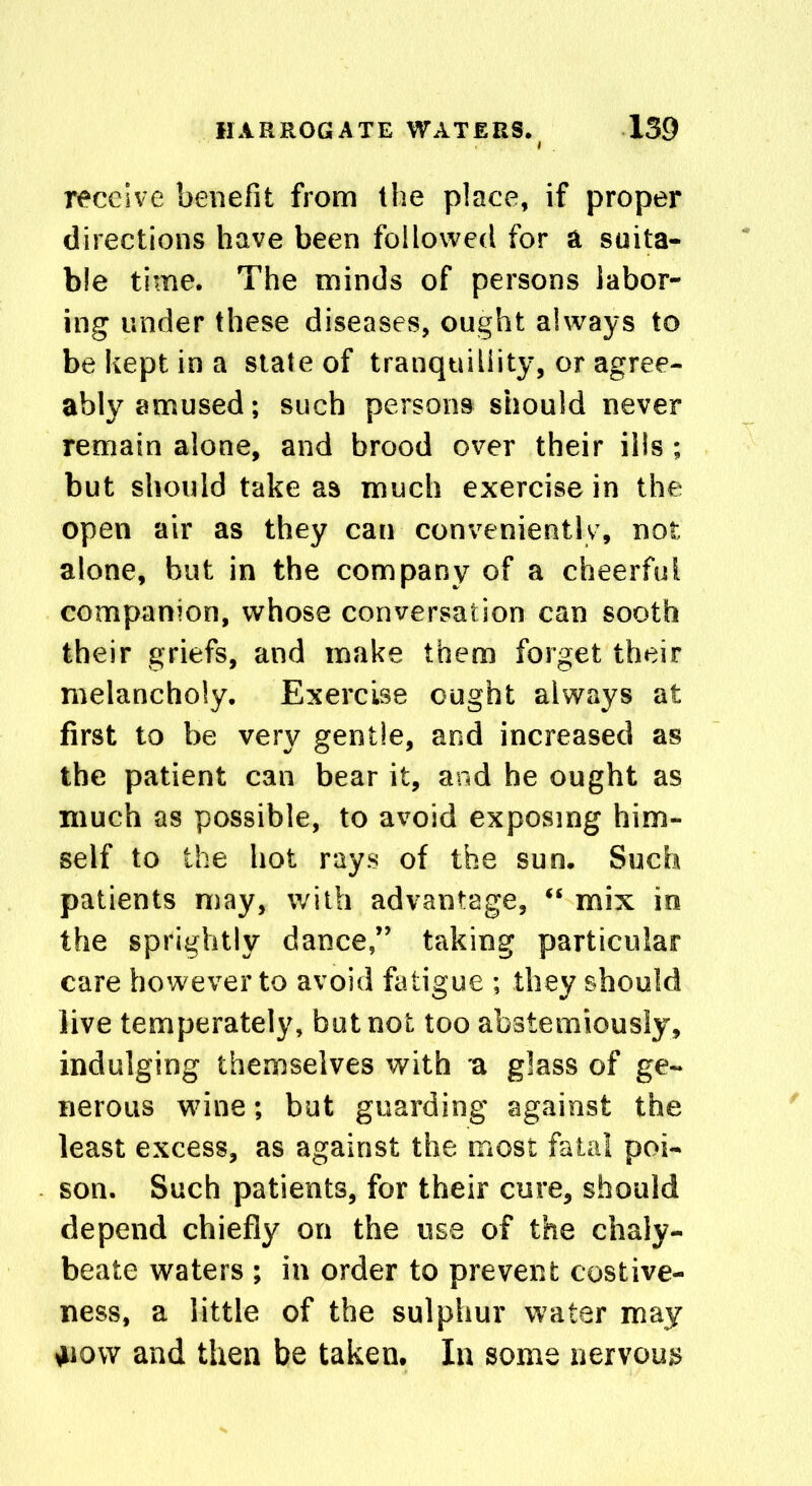 receive benefit from the place, if proper directions have been followed for a suita- ble time. The minds of persons labor- ing under these diseases, ought always to be kept in a state of tranquillity, or agree- ably amused; such persons should never remain alone, and brood over their ills; but should take as much exercise in the open air as they can conveniently, not alone, but in the company of a cheerful companion, whose conversation can sooth their griefs, and make them forget their melancholy. Exercise ought always at first to be very gentle, and increased as the patient can bear it, and he ought as much as possible, to avoid exposing him- self to the hot rays of the sun. Such patients may, with advantage, “ mix in the sprightly dance,” taking particular care however to avoid fatigue ; they should live temperately, but not too abstemiously, indulging themselves with u glass of ge- nerous wnne; but guarding against the least excess, as against the most fatal poi- son. Such patients, for their cure, should depend chiefly on the use of the chaly- beate waters ; in order to prevent costive- ness, a little of the sulphur water may 4iow and then be taken. In some nervous