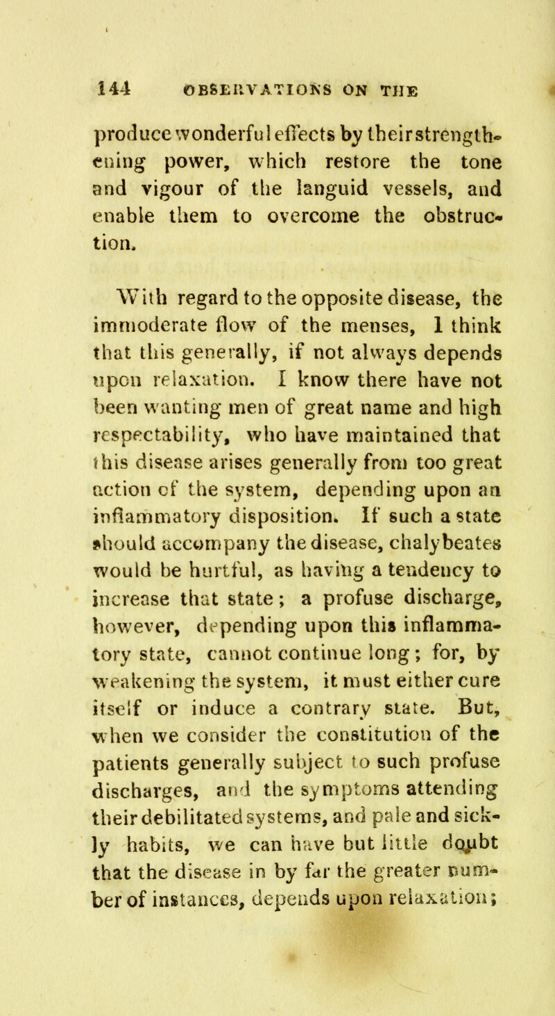 produce wonderful effects by their strength- ening power, which restore the tone and vigour of the languid vessels, and enable them to overcome the obstruct tion. With regard to the opposite disease, the immoderate flow of the menses, 1 think that this generally, if not always depends upon relaxation. I know there have not been wanting men of great name and high respectability, who have maintained that this disease arises generally from too great action of the system, depending upon an inflammatory disposition. If such a state should accompany the disease, chalybeates would be hurtful, as having a tendency to increase that state; a profuse discharge, however, depending upon this inflamma- tory state, cannot continue long; for, by weakening the system, it must either cure itself or induce a contrary state. But, when we consider the constitution of the patients generally subject to such profuse discharges, and the symptoms attending their debilitated systems, and pale and sick- ly habits, we can have but little dopbt that the disease in by far the greater num- ber of instances, depends upon relaxation;