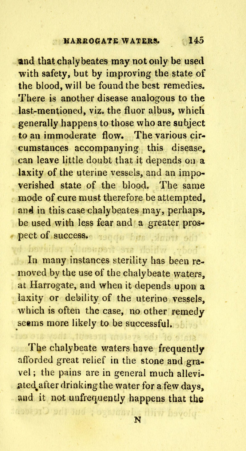 and that chalybeates may not only be used with safety, but by improving the state of the blood, will be found the best remedies. There is another disease analogous to the last-mentioned, viz. the fluor albus, which generally happens to those who are subject to an immoderate flow. The various cir- cumstances accompanying this disease, can leave little doubt that it depends on a laxity of the uterine vessels, and an impo- verished state of the blood. The same mode of cure must therefore be attempted, and in this case chalybeates may, perhaps, be used with less fear and a greater pros- pect of success. In many instances sterility has been re- moved by the use of the chalybeate waters, at Harrogate, and when it depends upon a laxity or debility of the uterine vessels, which is often the case, no other remedy seems more likely to be successful. The chalybeate waters have frequently afforded great relief in the stone and gra- vel ; the pains are in general much allevi- Rted^after drinking the water for a few days, and it not unfrequently happens that the N