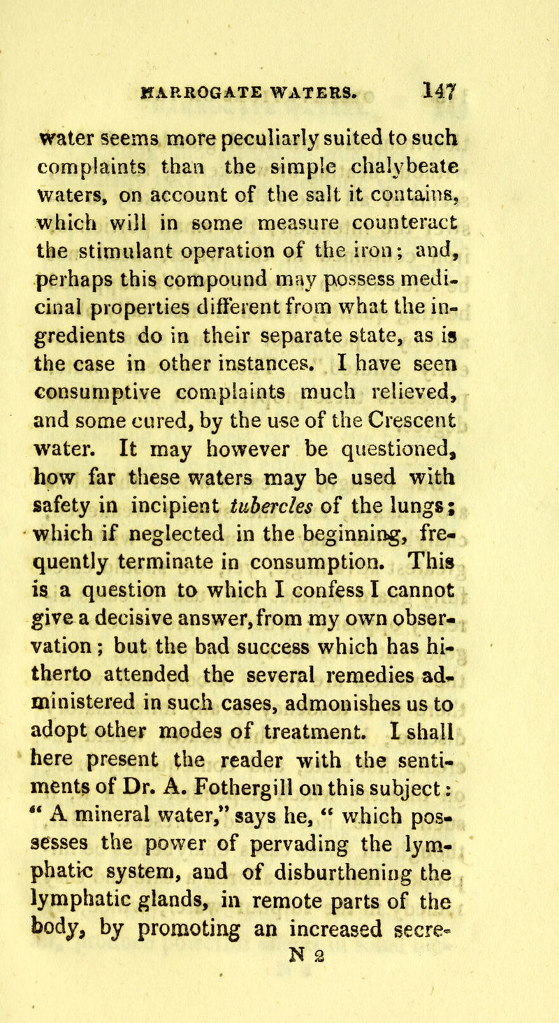 water seems more peculiarly suited to such complaints than the simple chalybeate Waters, on account of the salt it contains, which will in some measure counteract the stimulant operation of the iron; and, perhaps this compound may possess medi- cinal properties different from what the in- gredients do in their separate state, as is the case in other instances. I have seen consumptive complaints much relieved, and some cured, by the use of the Crescent water. It may however be questioned, how far these waters may be used with safety in incipient tubercles of the lungs; which if neglected in the beginning, fre- quently terminate in consumption. This is a question to which I confess I cannot give a decisive answer,from my own obser- vation ; but the bad success which has hi- therto attended the several remedies ad- ministered in such cases, admonishes us to adopt other modes of treatment. I shall here present the reader with the senti- ments of Dr. A. Fothergill on this subject: “ A mineral water,” says he, “ which pos- sesses the power of pervading the lym- phatic system, and of disburdening the lymphatic glands, in remote parts of the body, by promoting an increased secre- N 2