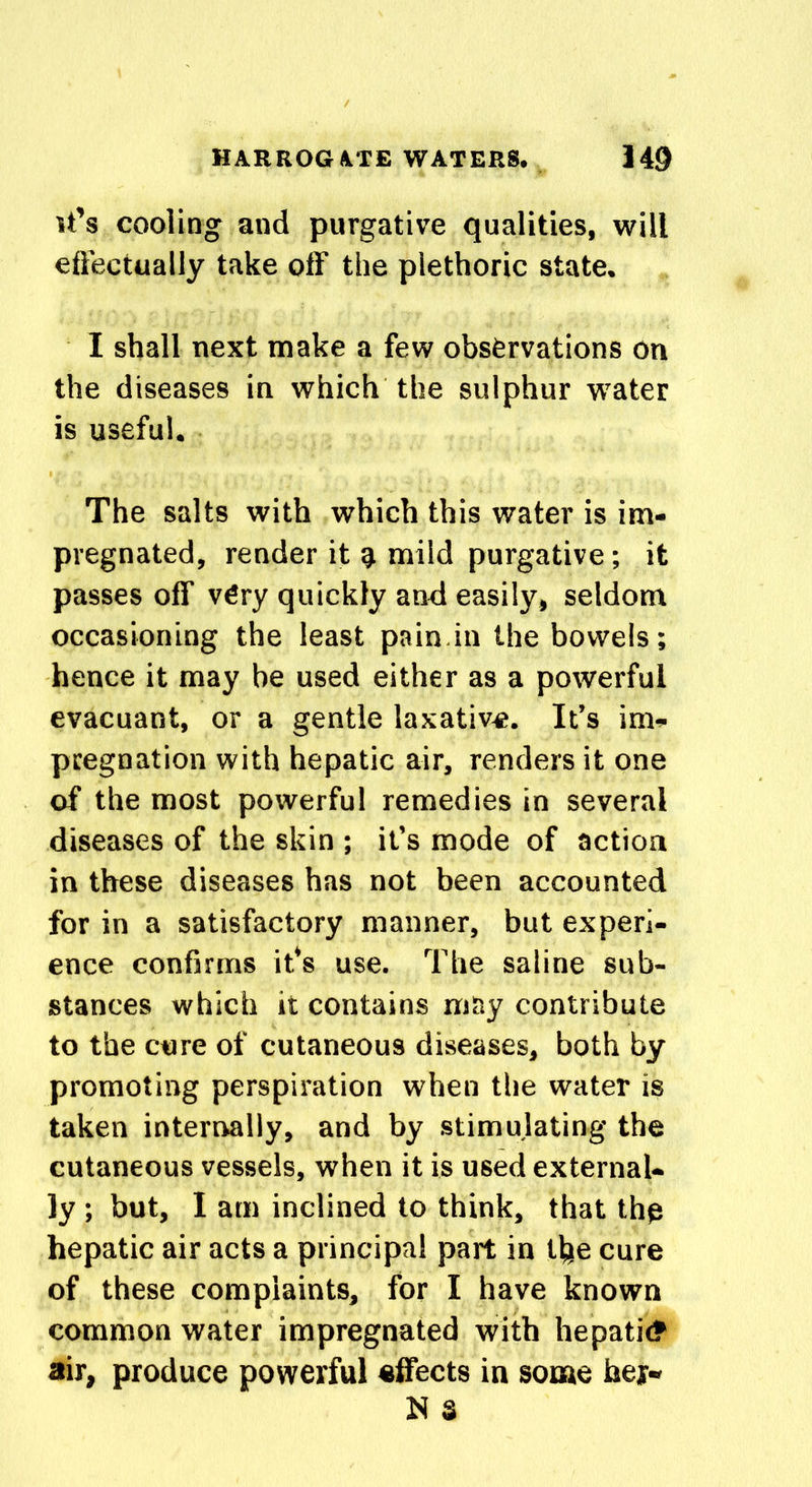 it’s cooling and purgative qualities, will effectually take off the plethoric state. I shall next make a few observations on the diseases in which the sulphur water is useful. The salts with which this water is im- pregnated, render it mild purgative; it passes off very quickly and easily, seldom occasioning the least pain in the bowels; hence it may be used either as a powerful evacuant, or a gentle laxative. It’s im- pregnation with hepatic air, renders it one of the most powerful remedies in several diseases of the skin; it’s mode of action in these diseases has not been accounted for in a satisfactory manner, but experi- ence confirms its use. The saline sub- stances which it contains may contribute to the cure of cutaneous diseases, both by promoting perspiration when the water is taken internally, and by stimulating the cutaneous vessels, when it is used external- ly ; but, I am inclined to think, that thp hepatic air acts a principal part in the cure of these complaints, for I have known common water impregnated with hepatic? air, produce powerful effects in some her- N S