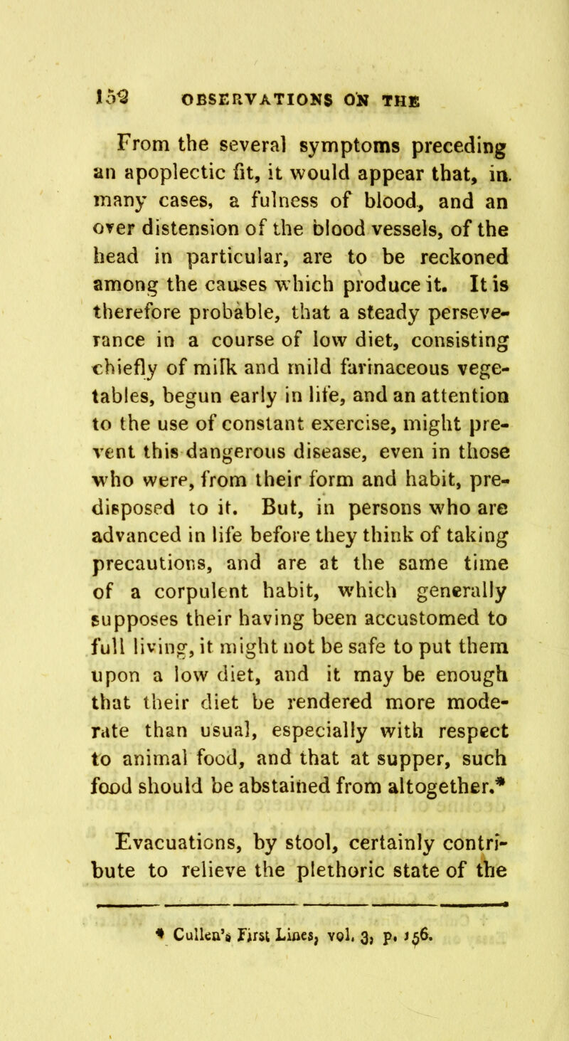 From the several symptoms preceding an apoplectic fit, it would appear that, in. many cases, a fulness of blood, and an over distension of the blood vessels, of the head in particular, are to be reckoned among the causes which produce it. It is therefore probable, that a steady perseve- rance in a course of low diet, consisting chiefly of milk and mild farinaceous vege- tables, begun early in life, and an attention to the use of constant exercise, might pre- vent this dangerous disease, even in those who were, from their form and habit, pre- disposed to it. But, in persons who are advanced in life before they think of taking precautions, and are at the same time of a corpulent habit, which generally supposes their having been accustomed to full living, it might not be safe to put them upon a low diet, and it may be enough that their diet be rendered more mode- rate than usual, especially with respect to animal food, and that at supper, such food should be abstained from altogether.* Evacuations, by stool, certainly contri- bute to relieve the plethoric state of the * Cullen’s first Lines, yqL 3, p, j^6.