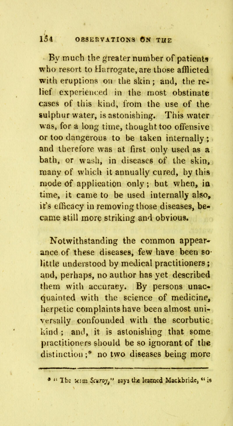 Bv much the greater number of patients who resort to Harrogate, are those afflicted with eruptions on the skin; and, the re- lief experienced in the most obstinate cases of this kind, from the use of the sulphur water, is astonishing. This water was, for a long time, thought too offensive or too dangerous to be taken internally; and therefore was at first only used as a bath, or wash, in diseases of the skin, many of which it annually cured, by this mode Of application only; but when, in time, it came to be used internally also, it*s efficacy in removing those diseases, be* came still more striking and obvious. Notwithstanding the common appear- ance of these diseases, few have been so- little understood by medical practitioners; and, perhaps, no author has yet described them with accuracy. By persons unac- quainted with the science of medicine, herpetic complaints have been almost uni- versally confounded with the scorbutic kind ; and, it is astonishing that some practitioners should be so ignorant of the distinction;* no two diseases being more * “ The kim Scurvy/* gays the learned Mackbnde, u is