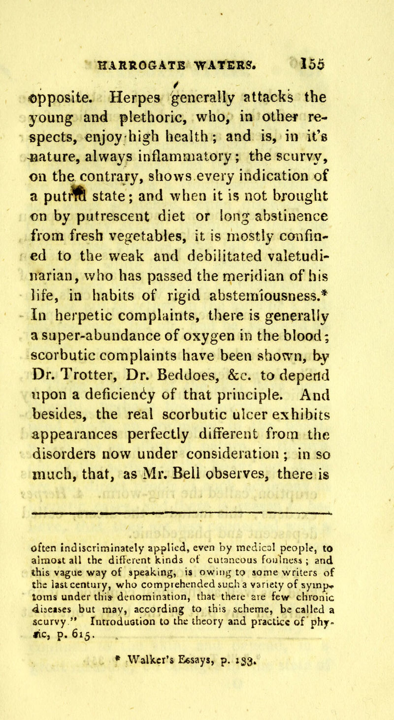 / opposite. Herpes generally attacks the young and plethoric, who, in other re- spects, enjoy high health; and is, in it’s -nature, always inflammatory; the scurvy, on the contrary, shows every indication of a puti^fe state; and when it is not brought on by putrescent diet or long abstinence from fresh vegetables, it is mostly confin- ed to the weak and debilitated valetudi- narian, who has passed the meridian of his life, in habits of rigid abstemiousness.* In herpetic complaints, there is generally a super-abundance of oxygen in the blood; scorbutic complaints have been shown, by Dr. Trotter, Dr. Beddoes, &c. to depend upon a deficiency of that principle. And besides, the real scorbutic ulcer exhibits appearances perfectly different from the disorders now under consideration ; in so much, that, as Mr. Bell observes, there is often indiscriminately applied, even by medical people, to almost all the different kinds ot cutaneous foulness ; and this vague way of speaking, is owing to some writers of the iast century, who comprehended such a variety of symp* toms under this* denomination, that there are few chronic diseases but may* according to this scheme, be called a scurvy ’* Introduction to the theory and practice of phy» fic, p. 615. Walker’s Essays, p. 133.