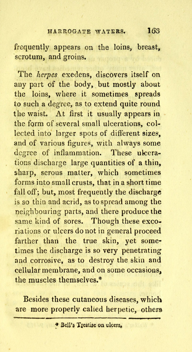 frequently appears on the loins, breast, scrotum, and groins. The herpes exedens, discovers itself on any part of the body, but mostly about the loins, where it sometimes spreads to such a degree, as to extend quite round the waist. At first it usually appears in the form of several small ulcerations, col- lected into larger spots of different sizes, and of various figures, with always some degree of inflammation. These ulcera- tions discharge large quantities of a thin, sharp, serous matter, which sometimes forms into small crusts, that in a short time fall off; but, most frequently the discharge is so thin and acrid, as to spread among the neighbouring parts, and there produce the same kind of sores. Though these exco- riations or ulcers do not in general proceed farther than the true skin, yet some- times the discharge is so very penetrating and corrosive, as to destroy the skin and cellular membrane, and on some occasions, the muscles themselves.* Besides these cutaneous diseases, which are more properly called herpetic, others * Bell’s Treatise on ulcers,