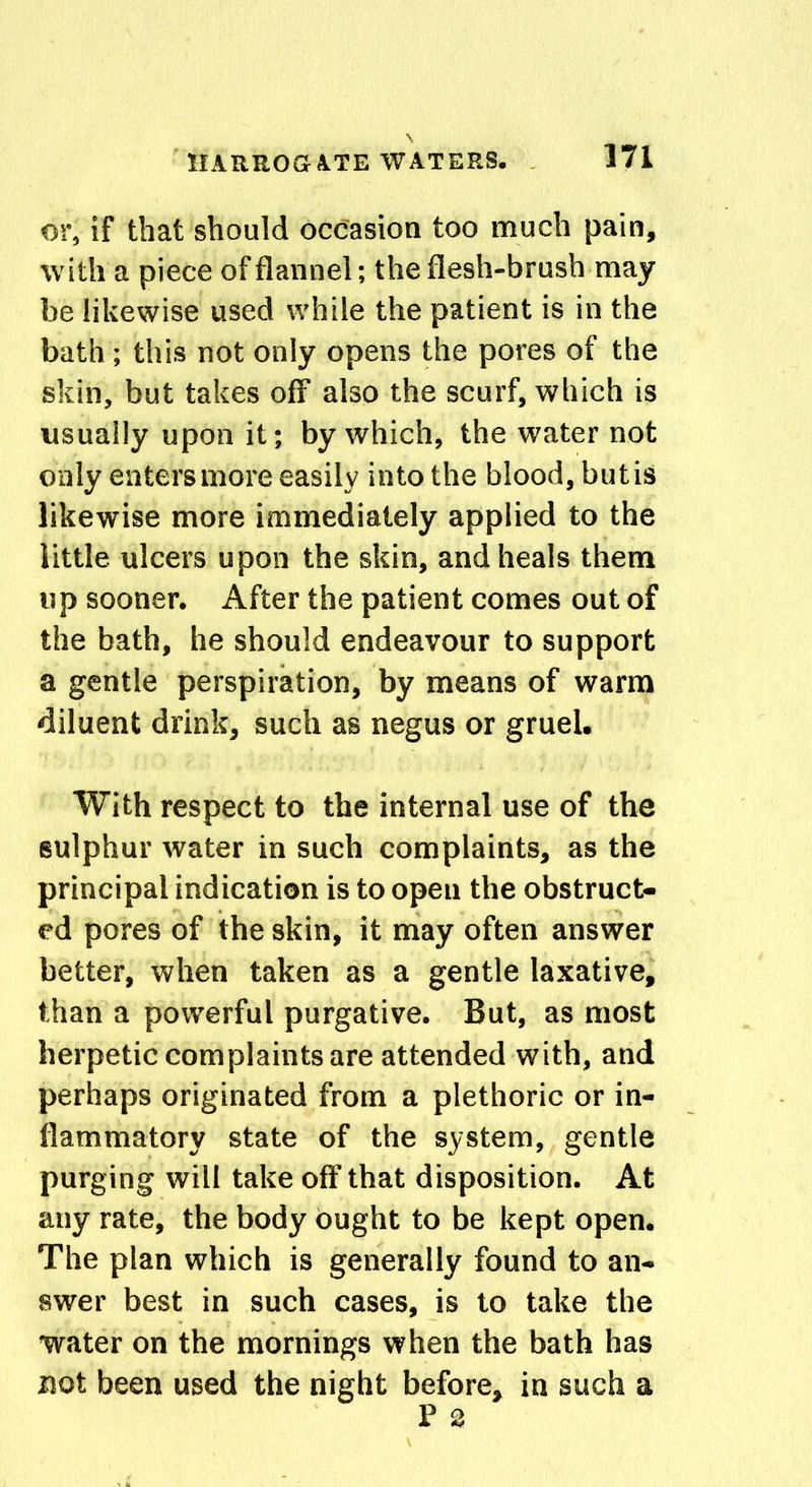 or, if that should occasion too much pain, with a piece of flannel; the flesh-brush may be likewise used while the patient is in the bath ; this not only opens the pores of the skin, but takes off also the scurf, which is usually upon it; by which, the water not only enters more easily into the blood, but is likewise more immediately applied to the little ulcers upon the skin, and heals them up sooner. After the patient comes out of the bath, he should endeavour to support a gentle perspiration, by means of warm diluent drink, such as negus or gruel. With respect to the internal use of the sulphur water in such complaints, as the principal indication is to open the obstruct- ed pores of the skin, it may often answer better, when taken as a gentle laxative, than a powerful purgative. But, as most herpetic complaints are attended with, and perhaps originated from a plethoric or in- flammatory state of the system, gentle purging will take off that disposition. At any rate, the body ought to be kept open. The plan which is generally found to an- swer best in such cases, is to take the water on the mornings when the bath has not been used the night before, in such a