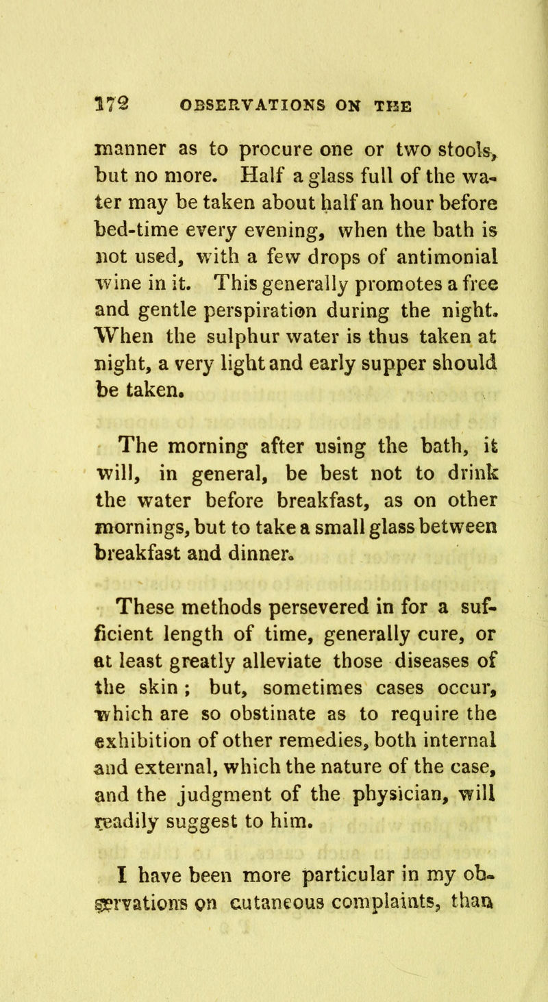 manner as to procure one or two stools, but no more. Half a glass full of the wa- ter may be taken about half an hour before bed-time every evening, when the bath is not used, with a few drops of antimonial wine in it. This generally promotes a free and gentle perspiration during the night. When the sulphur water is thus taken at night, a very light and early supper should be taken. The morning after using the bath, it will, in general, be best not to drink the water before breakfast, as on other mornings, but to take a small glass between breakfast and dinner. These methods persevered in for a suf- ficient length of time, generally cure, or at least greatly alleviate those diseases of the skin ; but, sometimes cases occur, which are so obstinate as to require the exhibition of other remedies, both internal and external, which the nature of the case, and the judgment of the physician, will readily suggest to him. I have been more particular in my ob- servations on cutaneous complaints, than