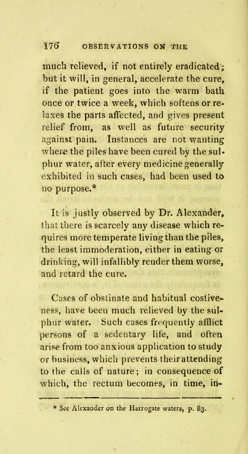 much relieved, if not entirely eradicated; but it will, in general, accelerate the cure, if the patient goes into the warm bath once or twice a week, which softens or re- laxes the parts affected, and gives present relief from, as well as future security against pain. Instances are not wanting where the piles have been cured by the sul- phur water, after every medicine generally exhibited in such cases, had been used to no purpose.* It is justly observed by Dr. Alexander, that there is scarcely any disease which re- quires more temperate living than the piles, the least immoderation, either in eating or drinking, will infallibly render them worse, and retard the cure. Cases of obstinate and habitual costive- ness, have been much relieved by the sul- phur water. Such cases frequently afflict persons of a sedentary life, and often arise from too anxious application to study or business, which prevents their attending to the calls of nature; in consequence of which, the rectum becomes, in time, in- See Alexander on the Harrogate waters, p. 83.