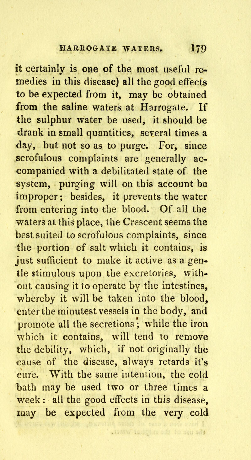 it certainly is one of the most useful re- medies in this disease) all the good effects to be expected from it, may be obtained from the saline waters at Harrogate. If the sulphur water be used, it should be drank in small quantities, several times a day, but not so as to purge. For, since scrofulous complaints are generally ac- companied with a debilitated state of the system, purging will on this account be improper; besides, it prevents the water from entering into the blood. Of all the waters at this place, the Crescent seems the best suited to scrofulous complaints, since the portion of salt which it contains, is just sufficient to make it active as a gen- tle stimulous upon the excretories, with- out causing it to operate by the intestines, whereby it will be taken into the blood, enter the minutest vessels in the body, and promote all the secretions; while the iron which it contains, will tend to remove the debility, which, if not originally the cause of the disease, alwaj's retards it’s cure. With the same intention, the cold bath may be used two or three times a week: all the good effects in this disease, may be expected from the very cold