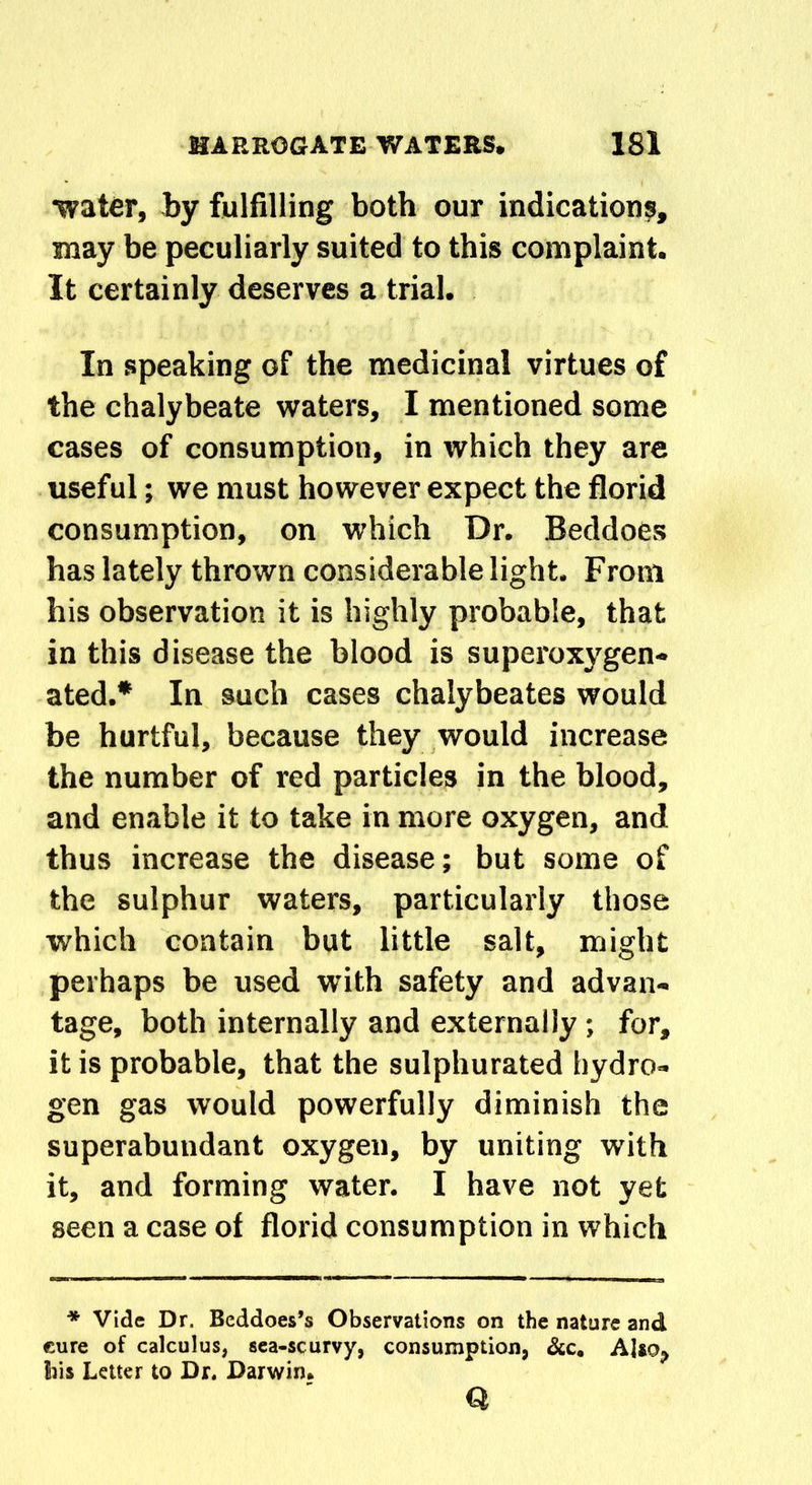 water, by fulfilling both our indications, may be peculiarly suited to this complaint. It certainly deserves a trial. In speaking of the medicinal virtues of the chalybeate waters, I mentioned some cases of consumption, in which they are useful; we must however expect the florid consumption, on which Dr. Beddoes has lately thrown considerable light. From his observation it is highly probable, that in this disease the blood is superoxygen- ated.* In such cases chalybeates would be hurtful, because they would increase the number of red particles in the blood, and enable it to take in more oxygen, and thus increase the disease; but some of the sulphur waters, particularly those which contain but little salt, might perhaps be used with safety and advan- tage, both internally and externally ; for, it is probable, that the sulphurated hydro- gen gas would powerfully diminish the superabundant oxygen, by uniting with it, and forming water. I have not yet seen a case of florid consumption in which * Vide Dr. Beddoes’s Observations on the nature and cure of calculus, sea-scurvy, consumption, dec. Also«> bis Letter to Dr. Darwin. Q