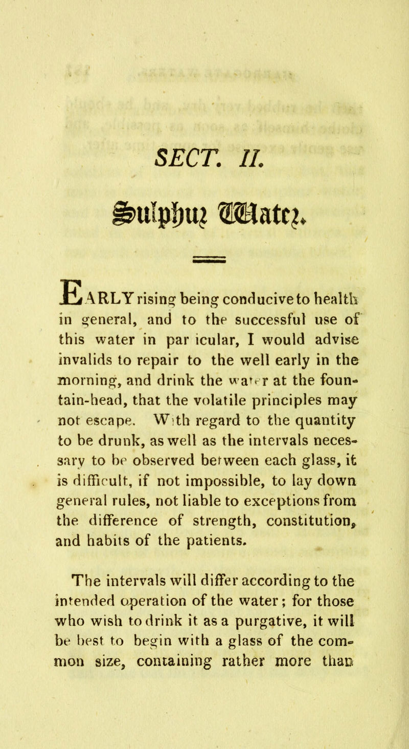 SECT. II. ufpJjiu JE ARLY rising being conducive to health in general, and to the successful use of this water in par icular, I would advise invalids to repair to the well early in the morning, and drink the wa^r at the foun- tain-head, that the volatile principles may not escape. W th regard to the quantity to be drunk, as well as the intervals neces- sary to be observed between each glass, it is difficult, if not impossible, to lay down general rules, not liable to exceptions from the difference of strength, constitution, and habits of the patients. The intervals will differ according to the intended operation of the water; for those who wish to drink it as a purgative, it will be best to begin with a glass of the com- mon size, containing rather more than