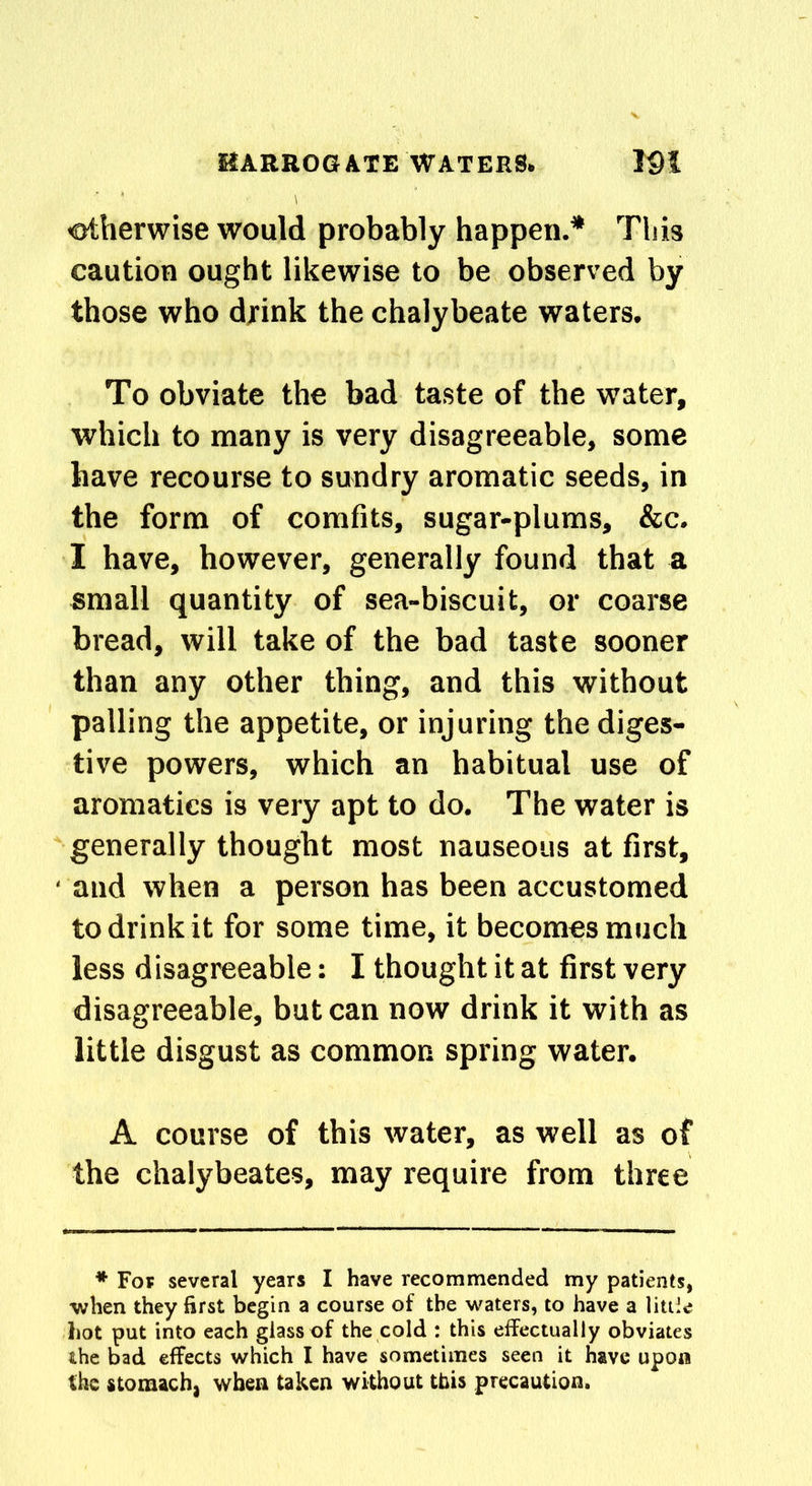 otherwise would probably happen.* This caution ought likewise to be observed by those who drink the chalybeate waters. To obviate the bad taste of the water, which to many is very disagreeable, some have recourse to sundry aromatic seeds, in the form of comfits, sugar-plums, &c. I have, however, generally found that a small quantity of sea-biscuit, or coarse bread, will take of the bad taste sooner than any other thing, and this without palling the appetite, or injuring the diges- tive powers, which an habitual use of aromatics is very apt to do. The water is generally thought most nauseous at first, and when a person has been accustomed to drink it for some time, it becomes much less disagreeable: I thought it at first very disagreeable, but can now drink it with as little disgust as common spring water. A course of this water, as well as of the chalybeate?, may require from three * Fop several years I have recommended my patients, •when they first begin a course of the waters, to have a little hot put into each glass of the cold : this effectually obviates the bad effects which I have sometimes seen it have upon the stomach, when taken without this precaution.