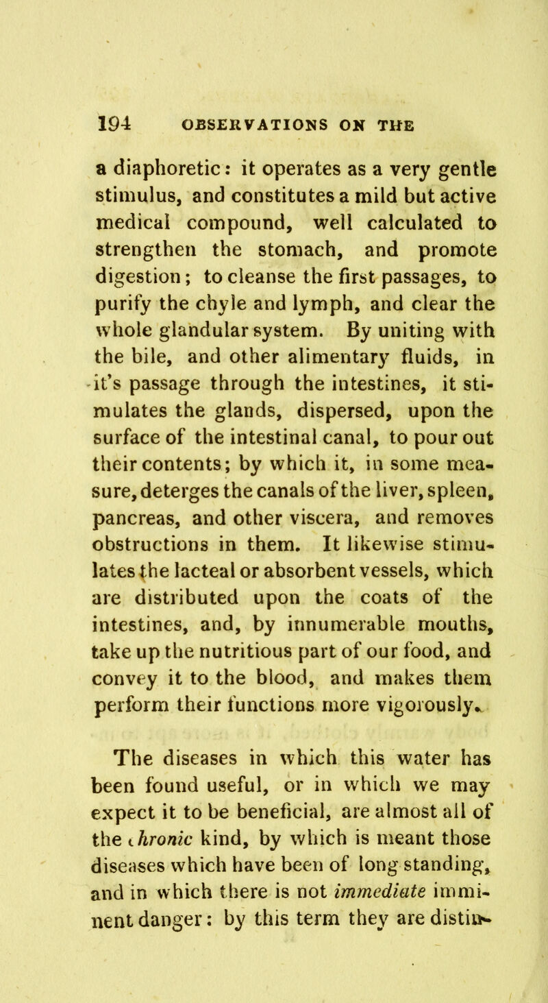 a diaphoretic: it operates as a very gentle stimulus, and constitutes a mild but active medical compound, well calculated to strengthen the stomach, and promote digestion; to cleanse the first passages, to purify the chyle and lymph, and clear the whole glandular system. By uniting with the bile, and other alimentary fluids, in it’s passage through the intestines, it sti- mulates the glands, dispersed, upon the surface of the intestinal canal, to pour out their contents; by which it, in some mea- sure, deterges the canals of the liver, spleen, pancreas, and other viscera, and removes obstructions in them. It likewise stimu- lates the lacteal or absorbent vessels, which are distributed upon the coats of the intestines, and, by innumerable mouths, take up the nutritious part of our food, and convey it to the blood, and makes them perform their functions more vigorously* The diseases in which this water has been found useful, or in which we may expect it to be beneficial, are almost all of the chronic kind, by which is meant those diseases which have been of long standing, and in which there is not immediate immi- nent danger: by this term they are distil