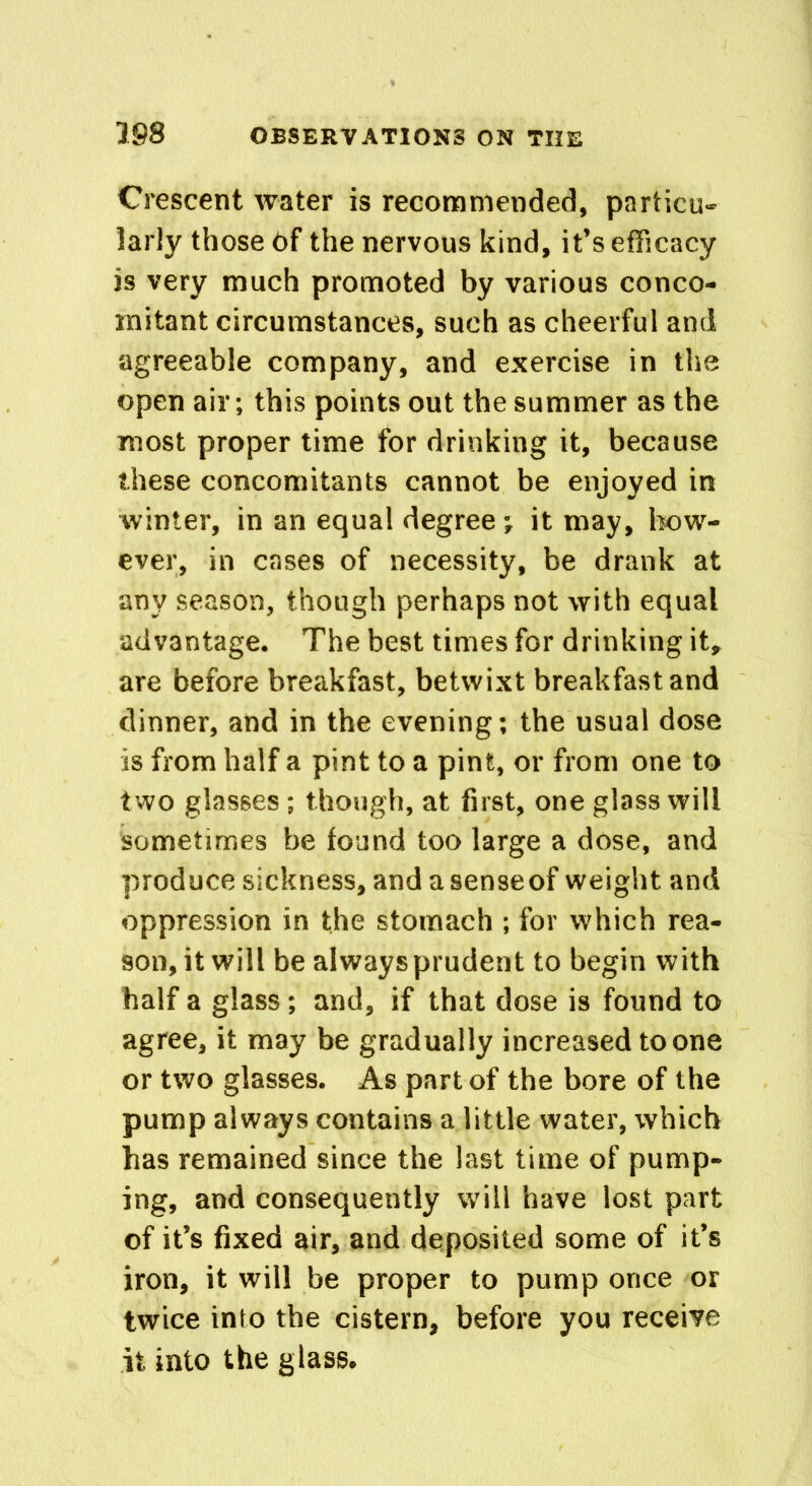 Crescent water is recommended, particu- larly those 6f the nervous kind, it’s efficacy is very much promoted by various conco- mitant circumstances, such as cheerful and agreeable company, and exercise in the open air; this points out the summer as the most proper time for drinking it, because these concomitants cannot be enjoyed in winter, in an equal degree ; it may, how- ever, in cases of necessity, be drank at any season, though perhaps not with equal advantage. The best times for drinking it, are before breakfast, betwixt breakfast and dinner, and in the evening; the usual dose is from half a pint to a pint, or from one to two glasses ; though, at first, one glass will sometimes be found too large a dose, and produce sickness, and a sense of weight and oppression in the stomach ; for which rea- son, it will be always prudent to begin with half a glass; and, if that dose is found to agree, it may be gradually increased to one or two glasses. As part of the bore of the pump always contains a little water, which has remained since the last time of pump- ing, and consequently will have lost part of it’s fixed air, and deposited some of it’s iron, it will be proper to pump once or twice into the cistern, before you receive it into the glass.