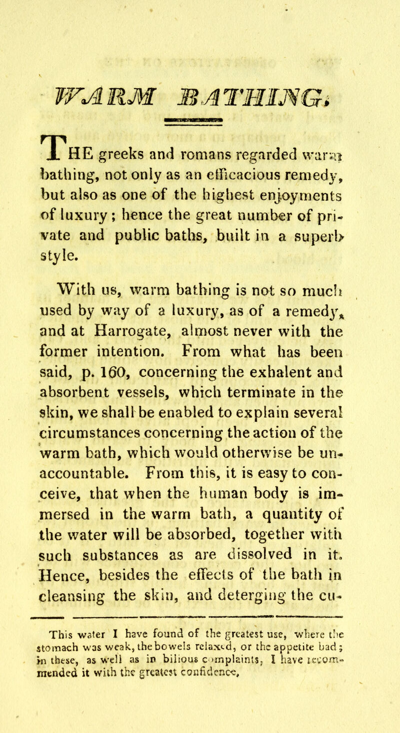 WARM BATHING; TP HE greeks and romans regarded warsi. bathing, not only as an efficacious remedy, but also as one of the highest enjoyments of luxury ; hence the great number of pri- vate and public baths, built in a superb style. With us, warm bathing is not so much used by way of a luxury, as of a remed3\ and at Harrogate, almost never with the. former intention. From what has been said, p. 160, concerning the exhalent and absorbent vessels, which terminate in the skin, we shall be enabled to explain several circumstances concerning the action of the warm bath, which would otherwise be un- accountable. From this, it is easy to con- ceive, that when the human body is im- mersed in the warm bath, a quantity of the water will be absorbed, together with such substances as are dissolved in it. Hence, besides the effects of the bath in cleansing the skin, and deterging the cu- This water I have found of the greatest use, where the stomach was weak,thebowels relaxed, or the appetite bad; in these, as well as in bilious c >mplainis? I have leeom- mended it with the greatest confidence.