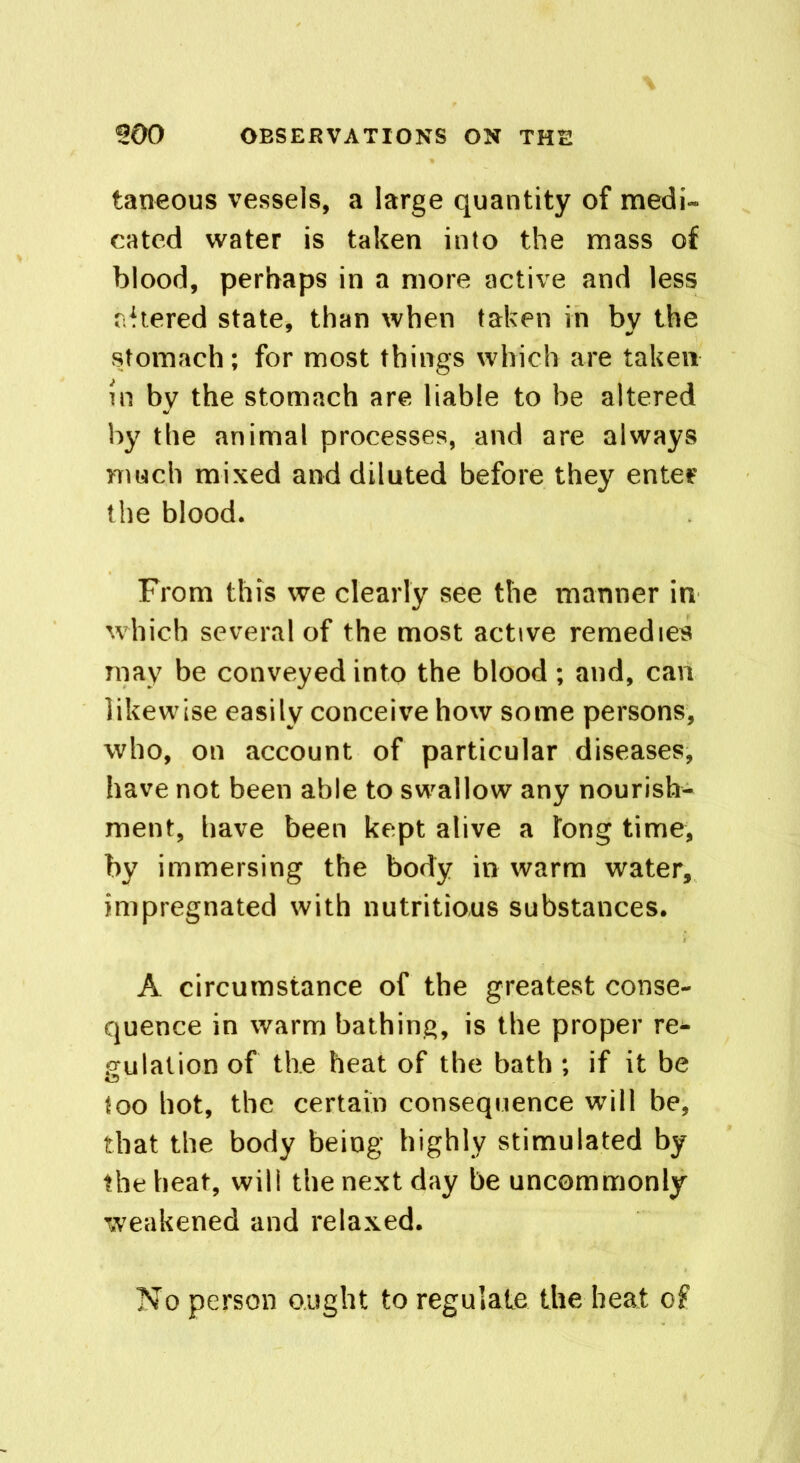 taneous vessels, a large quantity of medi- eated water is taken into the mass of blood, perhaps in a more active and less altered state, than when taken in by the stomach; for most things which are taken in by the stomach are liable to be altered by the animal processes, and are always much mixed and diluted before they enter the blood. From this we clearly see the manner in which several of the most active remedies may be conveyed into the blood; and, can likewise easily conceive how some persons, who, on account of particular diseases, have not been able to swallow any nourish- ment, have been kept alive a tong time, by immersing the body in warm water, impregnated with nutritious substances. A circumstance of the greatest conse- quence in warm bathing, is the proper re* guialion of the heat of the bath ; if it be too hot, the certain consequence will be, that the body being highly stimulated by the heat, will the next day be uncommonly weakened and relaxed. No person ought to regulate the heat of