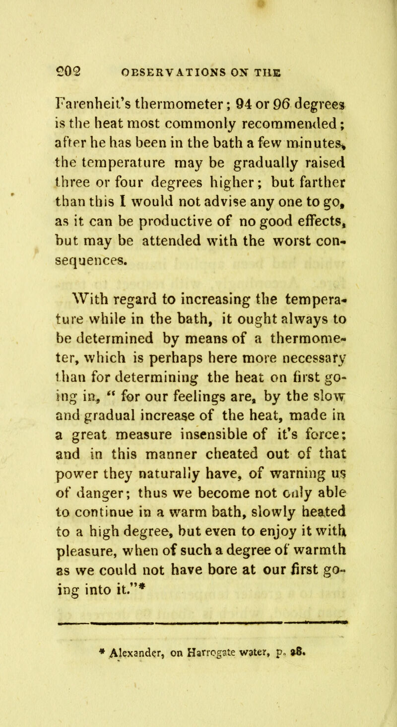 Farenheit’s thermometer; 94 or 96 degrees is the heat most commonly recommended; after he has been in the bath a few minutes* the temperature may be gradually raised three or four degrees higher; but farther than this I would not advise any one to go, as it can be productive of no good effects, but may be attended with the worst con- sequences. With regard to increasing the tempera- ture while in the bath, it ought always to be determined by means of a thermome- ter, which is perhaps here more necessary than for determining the heat on first go- ing in, “ for our feelings are, by the slow and gradual increase of the heat, made in a great measure insensible of it’s force; and in this manner cheated out of that power they naturally have, of warning us of danger; thus we become not only able to continue in a warm bath, slowly heated to a high degree, hut even to enjoy it with pleasure, when of such a degree of warmth as we could not have bore at our first go- ing into it.”* * Alexander, on Harrogate water,