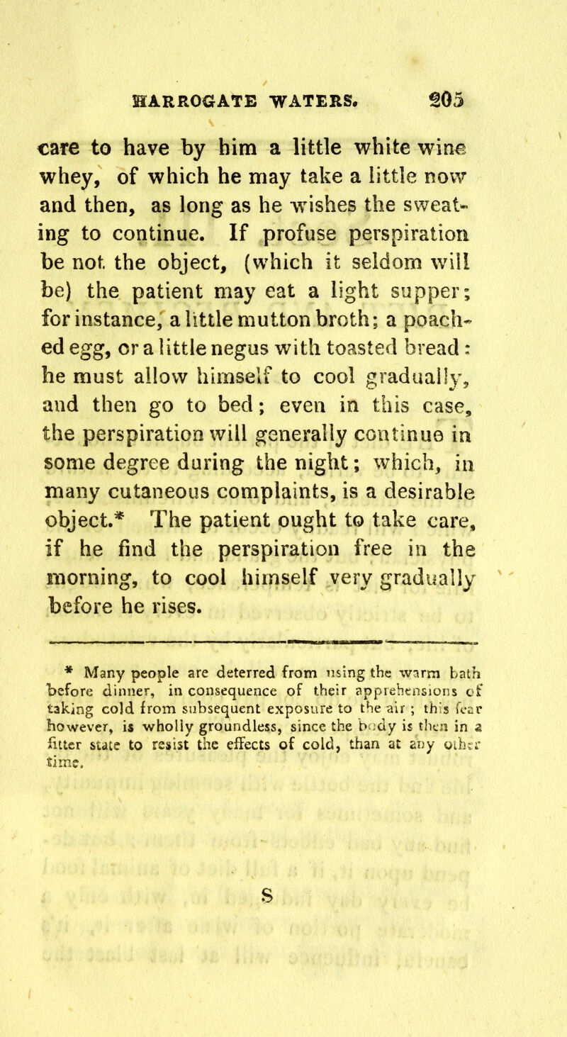 care to have by him a little white wine whey, of which he may take a little now and then, as long as he wishes the sweat- ing to continue. If profuse perspiration be not the object, (which it seldom will be) the patient may eat a light supper; for instance, a little mutton broth; a poach- ed egg, or a little negus with toasted bread: he must allow himself to cool gradually, and then go to bed; even in this case, the perspiration will generally continue in some degree during the night; which, in many cutaneous complaints, is a desirable object.* The patient ought to take care, if he find the perspiration free in the morning, to cool himself very gradually before he rises. * Many people are deterred from using the warm bath before dinner, in consequence of their apprehensions of taking cold from subsequent exposure to the air ; this fear however, is wholly groundless, since the body is then in a fitter state to resist the effects of cold, than at any other time. s