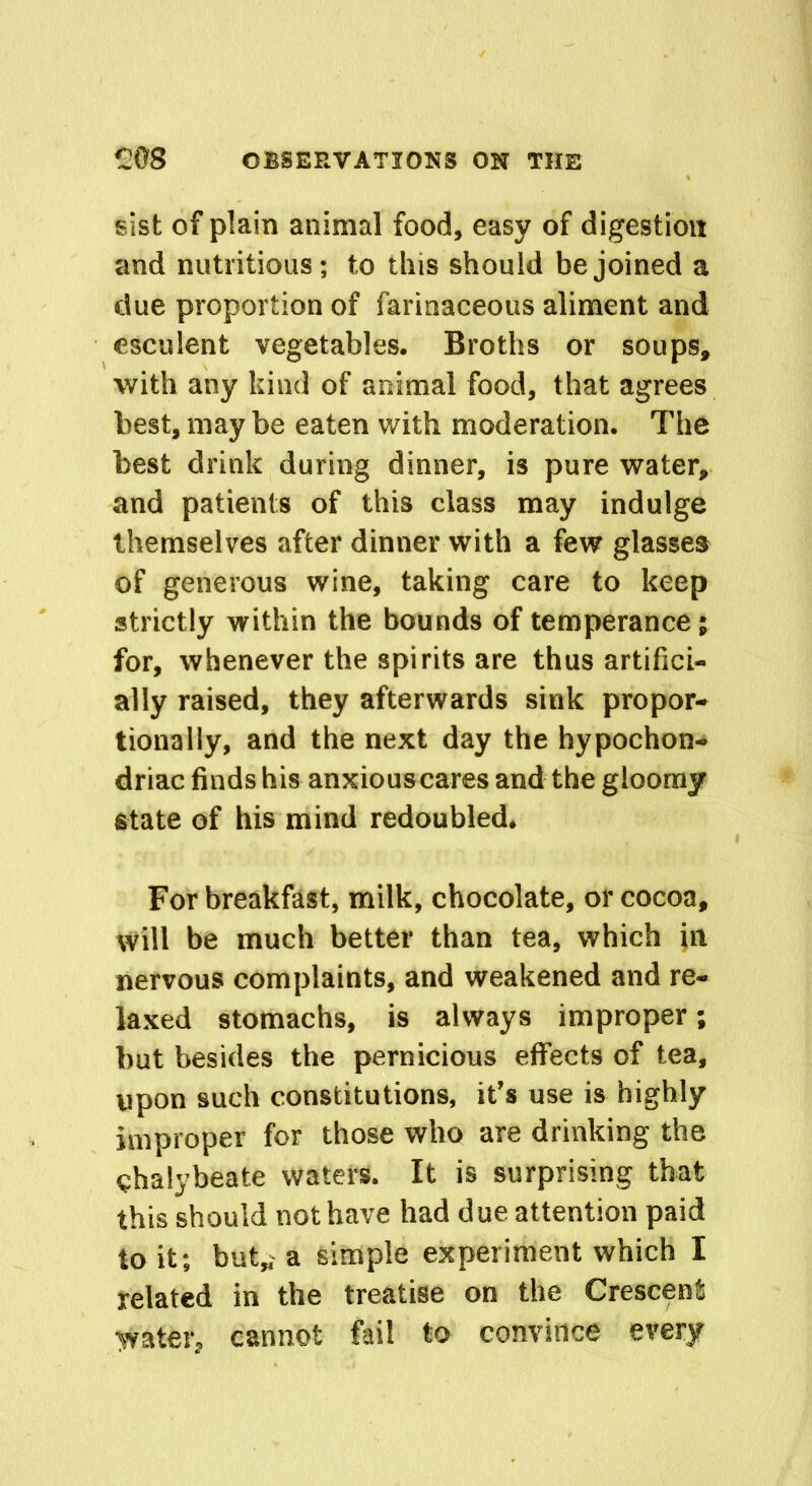 sist of plain animal food, easy of digestion and nutritious; to this should be joined a due proportion of farinaceous aliment and esculent vegetables. Broths or soups, with any kind of animal food, that agrees best, may be eaten with moderation. The best drink during dinner, is pure water, and patients of this class may indulge themselves after dinner with a few glasses of generous wine, taking care to keep strictly within the bounds of temperance; for, whenever the spirits are thus artifici- ally raised, they afterwards sink propor- tionally, and the next day the hypochon- driac finds his anxiouscares and the gloomy state of his mind redoubled. For breakfast, milk, chocolate, or cocoa, will be much better than tea, which in nervous complaints, and weakened and re- laxed stomachs, is always improper; but besides the pernicious effects of tea, upon such constitutions, it’s use is highly improper for those who are drinking the chalybeate waters. It is surprising that this should not have had due attention paid to it; but,, a simple experiment which I related in the treatise on the Crescent water, cannot fail to convince every