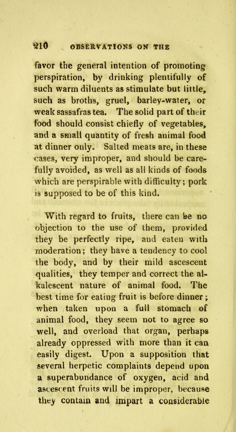 favor the general intention of promoting perspiration, by drinking plentifully of such warm diluents as stimulate but little* such as broths, gruel, barley-water, or weak sassafras tea. The solid part of their food should consist chiefly of vegetables, and a small quantity of fresh animal food at dinner only. Salted meats are, in these cases, very improper, and should be care- fully avoided, as well as all kinds of foods which are perspirable with difficulty; pork ss supposed to be of this kind. With regard to fruits, there can be no objection to the use of them, provided they be perfectly ripe, and eaten with moderation; they have a tendency to cool the body, and by their mild ascescent qualities, they temper and correct the al- kalescent nature of animal food. The best time for eating fruit is before dinner ; when taken upon a full stomach of animal food, they seem not to agree so well, and overload that organ, perhaps already oppressed with more than it can easily digest. Upon a supposition that several herpetic complaints depend upon a superabundance of oxygen, acid and ascescent fruits will be improper, because they contain and impart a considerable