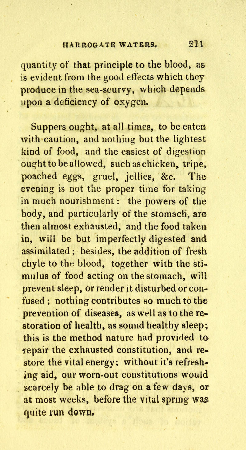 quantity of that principle to the blood, as is evident from the good effects which they produce in the sea-scurvy, which depends upon a deficiency of oxygen. Suppers ought, at all times, to be eaten with caution, and nothing but the lightest kind of food, and the easiest of digestion ought to beallowed, suchaschicken, tripe, poached eggs, gruel, jellies, &c. The evening is not the proper time for taking in much nourishment: the powers of the body, and particularly of the stomach, are then almost exhausted, and the food taken in, will be but imperfectly digested and assimilated ; besides, the addition of fresh chyle to the blood, together with the sti- mulus of food acting on the stomach, will prevent sleep, or render it disturbed or con- fused ; nothing contributes so much to the prevention of diseases, as well as to the re- storation of health, as sound healthy sleep; this is the method nature had provided to repair the exhausted constitution, and re- store the vital energy; without it’s refresh- ing aid, our worn-out constitutions would scarcely be able to drag on a few days, or at most weeks, before the vital spring was quite run down.