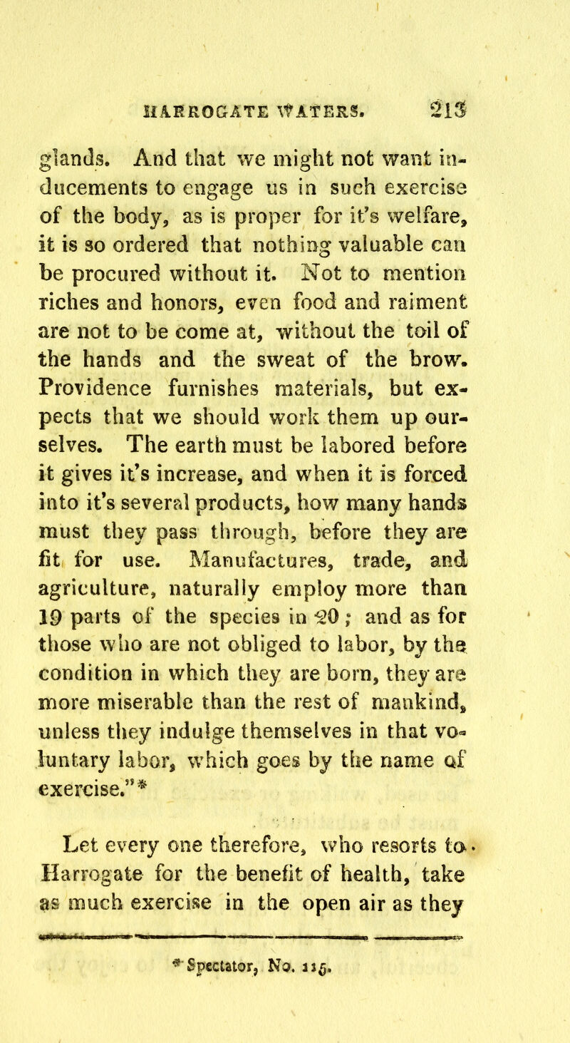 glands. And that we might not want in- ducements to engage us in such exercise of the body, as is proper for it’s welfare, it is so ordered that nothing valuable can be procured without it. Not to mention riches and honors, even food and raiment are not to be come at, without the toil of the hands and the sweat of the brow. Providence furnishes materials, but ex- pects that we should work them up our- selves. The earth must be labored before it gives it’s increase, and when it is forced into it’s several products, how many hands must they pass through, before they are fit for use. Manufactures, trade, and agriculture, naturally employ more than 19 parts of the species in ■SO ; and as for those who are not obliged to labor, by the condition in which they are born, they are more miserable than the rest of mankind, unless they indulge themselves in that vo- luntary labor, which goes by the name of exercise.”* Let every one therefore, who resorts to • Harrogate for the benefit of health, take as much exercise in the open air as they ‘ Spectator, No. 11$,