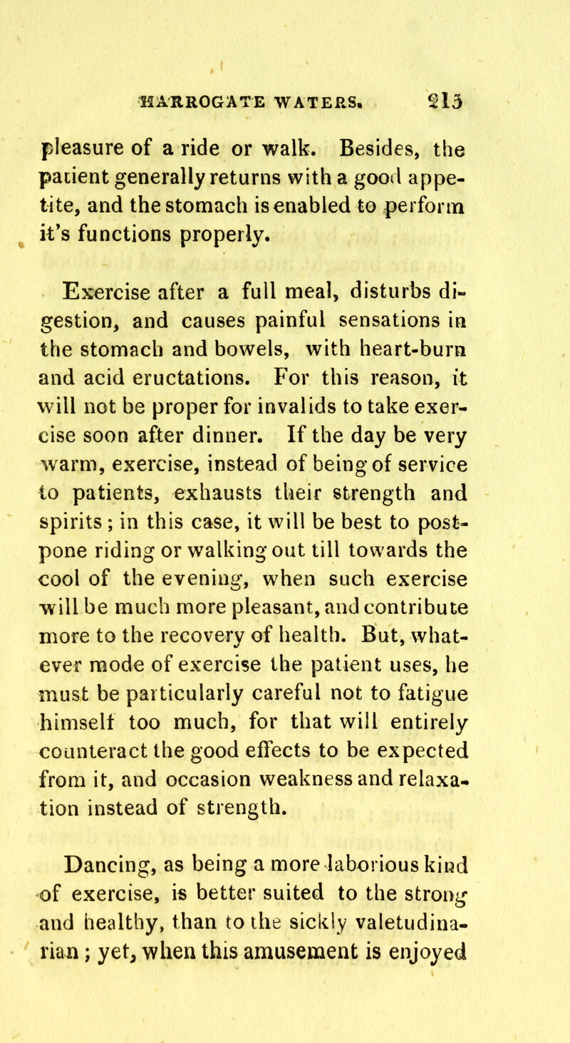 pleasure of a ride or walk. Besides, the patient generally returns with a good appe- tite, and the stomach is enabled to perform it’s functions properly. Exercise after a full meal, disturbs di- gestion, and causes painful sensations in the stomach and bowels, with heart-burn and acid eructations. For this reason, it will not be proper for invalids to take exer- cise soon after dinner. If the day be very warm, exercise, instead of being of service to patients, exhausts their strength and spirits ; in this case, it will be best to post- pone riding or walking out till towards the cool of the evening, when such exercise will be much more pleasant, and contribute more to the recovery of health. But, what- ever mode of exercise the patient uses, he must be particularly careful not to fatigue himself too much, for that will entirely counteract the good effects to be expected from it, and occasion weakness and relaxa- tion instead of strength. Dancing, as being a more laborious kind of exercise, is better suited to the strong and healthy, than to the sickly valetudina- rian ; yet, when this amusement is enjoyed