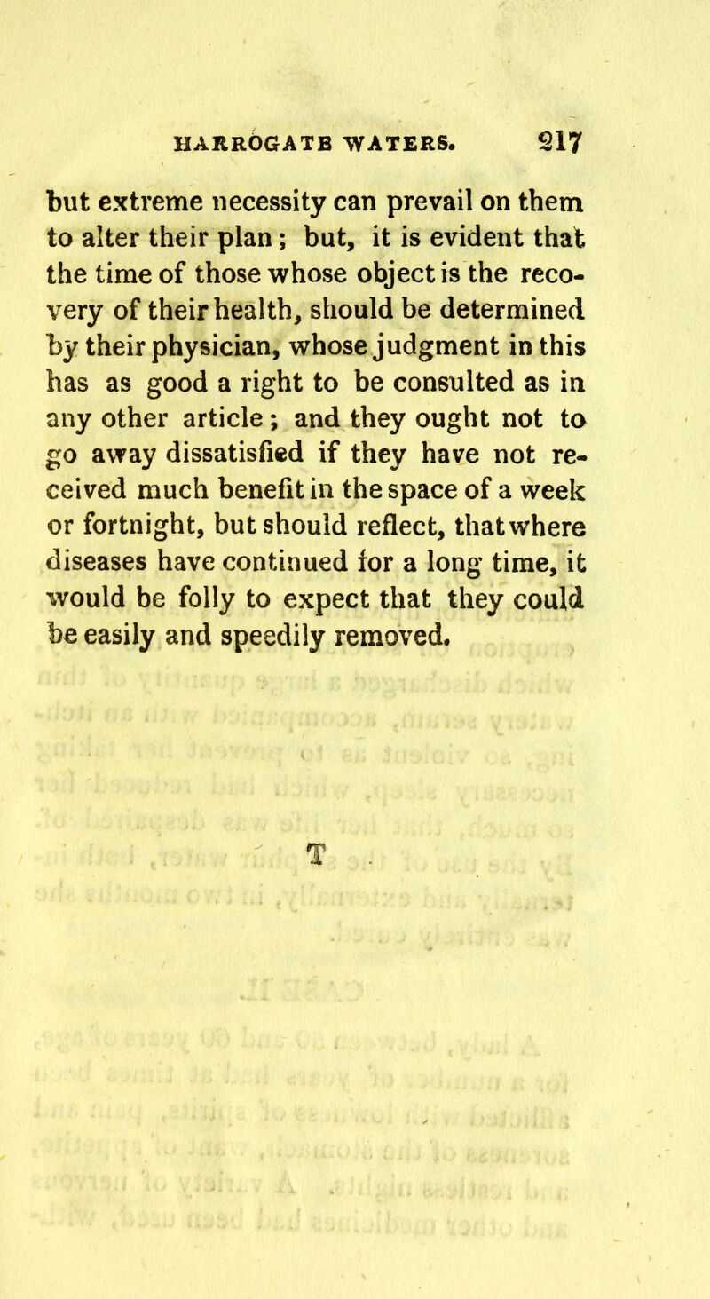 but extreme necessity can prevail on them to alter their plan; but, it is evident that the time of those whose object is the reco- very of their health, should be determined by their physician, whose judgment in this has as good a right to be consulted as in any other article; and they ought not to go away dissatisfied if they have not re- ceived much benefit in the space of a week or fortnight, but should reflect, thatwhere diseases have continued for a long time, it would be folly to expect that they could be easily and speedily removed.