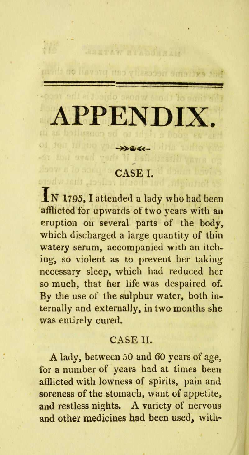 APPENDIX. -»©«- CASE I. In 1795,1 attended a lady who had been afflicted for upwards of two years with an eruption on several parts of the body, which discharged a large quantity of thin watery serum, accompanied with an itch- ing, so violent as to prevent her taking necessary sleep, which had reduced her so much, that her life was despaired of. By the use of the sulphur water, both in- ternally and externally, in two months she was entirely cured. CASE II. A lady, between 50 and 60 years of age, for a number of years had at times been afflicted with lowness of spirits, pain and soreness of the stomach, want of appetite, and restless nights. A variety of nervous and other medicines had been used, with-