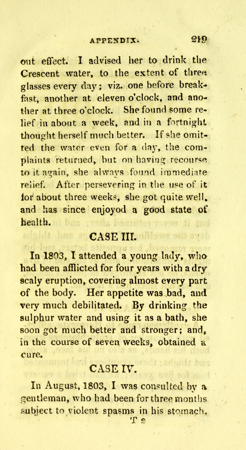 out effect. I advised her to drink the Crescent water, to the extent of three glasses every day ; viz. one before break- fast, another at eleven o’clock, and ano- ther at three o’clock. She found some re- lief in about a week, and in a fortnight thought herself much better. If she omit- ted the water even for a day, the com- plaints returned, but on having recourse to it again, she always found immediate relief. After persevering in the use of it for about three weeks, she got quite well, and has since enjoyod a good state of health. CASE III. In 1803, I attended a young lady, who had been afflicted for four years with a dry scaly eruption, covering almost every part of the body. Her appetite was bad, and very much debilitated. By drinking the sulphur water and using it as a bath, she soon got much better and stronger; and, in the course of seven weeks, obtained a cure. CASE IV. In August, 1803, I was consulted by a gentleman, who had been for three months subject to violent spasms in his stomach, T 2