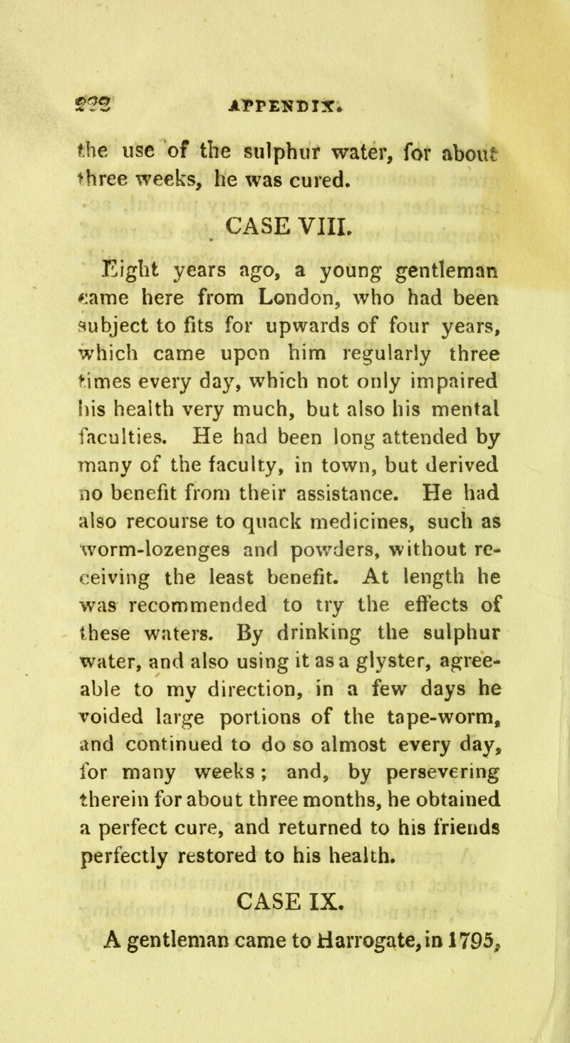 the use of the sulphur water, for about three weeks, he was cured. CASE VIII. Eight years ago, a young gentleman came here from London, who had been subject to fits for upwards of four years, which came upon him regularly three times every day, which not only impaired his health very much, but also his mental faculties. He had been long attended by many of the faculty, in town, but derived no benefit from their assistance. He had also recourse to quack medicines, such as worm-lozenges and powders, without re- ceiving the least benefit. At length he was recommended to try the effects of these waters. By drinking the sulphur water, and also using it as a glyster, agree- able to my direction, in a few days he voided large portions of the tape-worm, and continued to do so almost every day, for many weeks; and, by persevering therein for about three months, he obtained a perfect cure, and returned to his friends perfectly restored to his health. CASE IX. A gentleman came to Harrogate,in 1795,