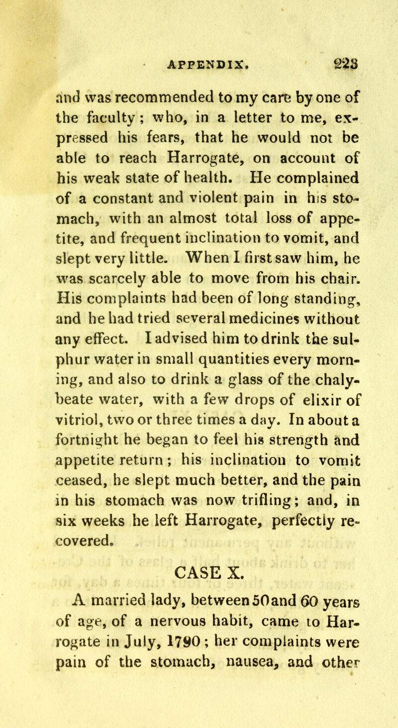 and was recommended to my care by one of the faculty; who, in a letter to me, ex- pressed his fears, that he would not be able to reach Harrogate, on account of his weak state of health. He complained of a constant and violent pain in his sto- mach, with an almost total loss of appe- tite, and frequent inclination to vomit, and slept very little. When I first saw him, he was scarcely able to move from his chair. His complaints had been of long standing, and he had tried several medicines without any effect. I advised him to drink the sul- phur water in small quantities every morn- ing, and also to drink a glass of the chaly- beate water, with a few drops of elixir of vitriol, two or three times a day. In about a fortnight he began to feel his strength and appetite return; his inclination to vomit ceased, he slept much better, and the pain in his stomach was now trifling; and, in six weeks he left Harrogate, perfectly re- covered. CASE X. A married lady, between 50and 60 years of age, of a nervous habit, came to Har- rogate in July, 1790; her complaints were pain of the stomach, nausea, and other