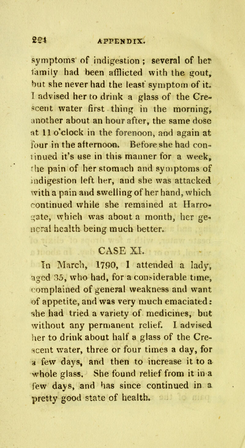 2£4 symptoms of indigestion ; several of her family had been afflicted with the gout, but she never had the least symptom of it. I advised her to drink a glass of the Cre- scent water first thing in the morning, another about an hour after, the same dose at 11 o’clock in the forenoon, and again at four in the afternoon. Before she had con- tinned it’s use in this manner for a week, the pain of her stomach and symptoms of indigestion left her, and she was attacked with a pain and swelling of her hand, which continued while she remained at Harro- gate, which was about a month, her ge- neral health being much better. CASE XI. In March, 1790, 1 attended a lady, aged 85, who had, for a considerable time^ complained of general weakness and want of appetite, and was very much emaciated: she had tried a variety of medicines, but without any permanent relief. I advised her to drink about half a glass of the Cre- scent water, three or four times a day, for a few days, and then to increase it to a whole glass. She found relief from it in a few days, and has since continued in a pretty good state of health.