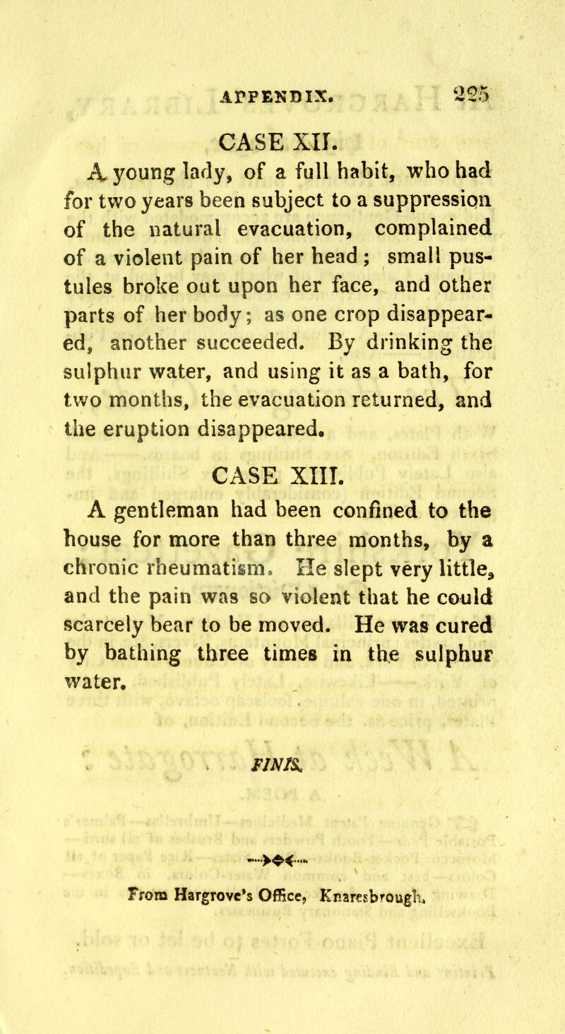 CASE XII. A young lady, of a full habit, who had for two years been subject to a suppression of the natural evacuation, complained of a violent pain of her head ; small pus- tules broke out upon her face, and other parts of her body; as one crop disappear- ed, another succeeded. By drinking the sulphur water, and using it as a bath, for two months, the evacuation returned, and the eruption disappeared. CASE XIII. A gentleman had been confined to the house for more than three months, by a chronic rheumatism. He slept very little, and the pain was so violent that he could scarcely bear to be moved. He was cured by bathing three times in the sulphur water. FINIS. From Hargrove’s Office, Knaresbrnugh.