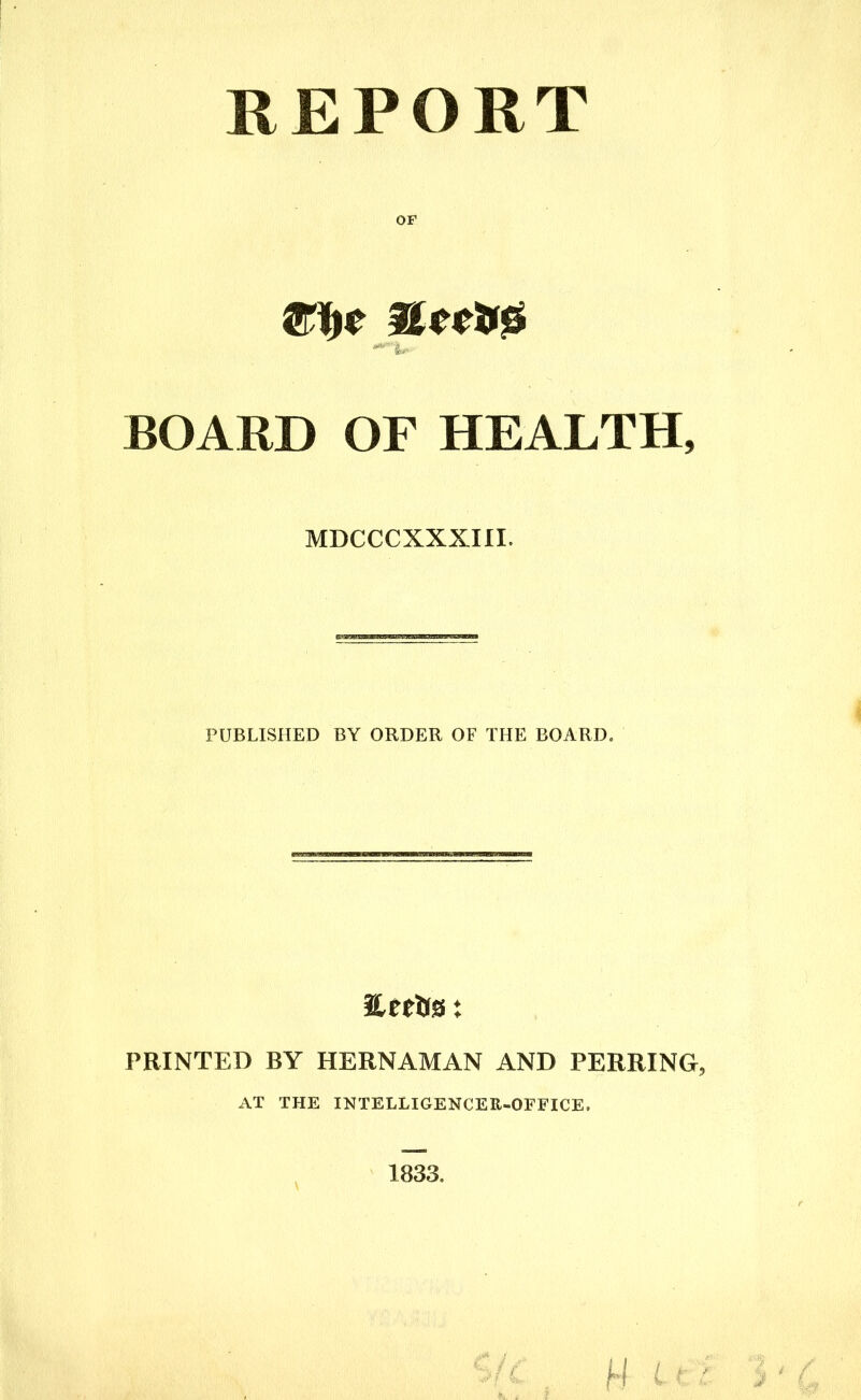 REPORT OF ' 4, BOARD OF HEALTH, MDCCCXXXIII. PUBLISHED BY ORDER OF THE BOARD. PRINTED BY HERNAMAN AND PERRING, AT THE INTELLIGENCER-OFFICE.