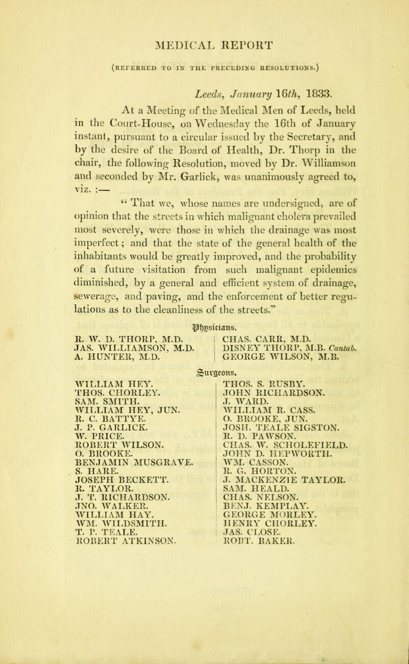 MEDICAL REPORT (REFERRED TO IK THE PRECEDING RESOLUTION'S.) Leeds, January 16th, 1833. At a Meeting of the Medical Men of Leeds, held in the Court-House, on Wednesday the 16th of January instant, pursuant to a circular issued by the Secretary, and by the desire of the Board of Health, Dr. Thorp in the chair, the following Resolution, moved by Dr. Williamson and seconded by Mr. Garlick, was unanimously agreed to, viz. :— “ That we, whose names are undersigned, are of opinion that the streets in which malignant cholera prevailed most severely, were those in which the drainage was most imperfect; and that the state of the general health of the inhabitants would be greatly improved, and the probability of a future visitation from such malignant epidemics diminished, by a general and efficient system of drainage, sewerage, and paving, and the enforcement of better regu- lations as to the cleanliness of the streets.1'’ I CHAS. CARR, M.D. I DISNEY THORP, M.B. Cantab. | GEORGE WILSON, M.B. burgeons* R. W. D. THORP, M.D. JAS. WILLIAMSON, M.D. A. HUNTER, M.D. WILLIAM HEY. THOS. CHORLEY. SAM. SMITH. WILLIAM HEY, JUN. R. C. BATTYE. J. P. GARLICK. W. PRICE. ROBERT WILSON. O. BROOKE. BENJAMIN MUSGRAYE. S. HARE. JOSEPH BECKETT. 11. TAYLOR. J. T. RICHARDSON. JNO. WALKER. WILLIAM HAY. WM. WILDSMITH. T. P. TEALE. ROBERT ATKINSON. THOS. S. RUSBY. JOHN RICHARDSON. J. WARD. WILLIAM R. CASS. O. BROOKE, JUN. JOSH. TEALE SIGSTON. R. D. PAWSON. CHAS. W. SCHOLEFIELD. JOHN D. HKPWORTH. WM. CASSON. R. G. HORTON. J. MACKENZIE TAYLOR. SAM. HEALD. CHAS. NELSON. BENJ. KEMPLAY. GEORGE MORLEY. HENRY CHORLEY. JAS. CLOSE. ROBT. BAKER.