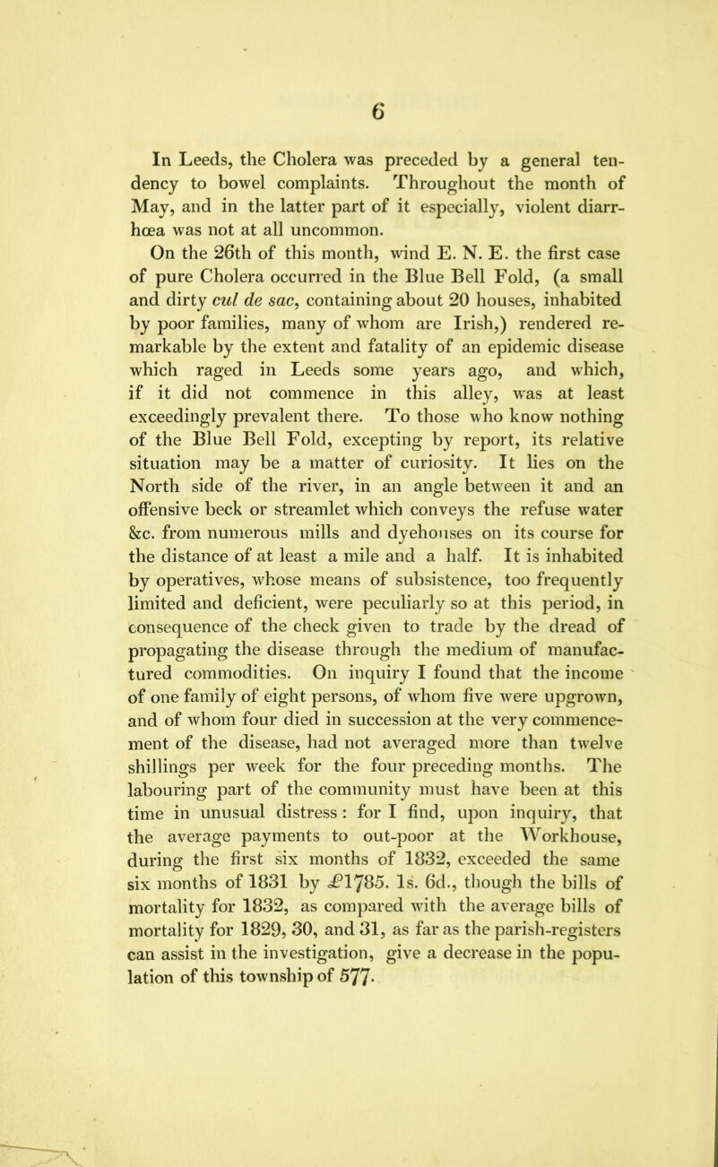 In Leeds, the Cholera was preceded by a general ten- dency to bowel complaints. Throughout the month of May, and in the latter part of it especially, violent diarr- hoea was not at all uncommon. On the 26th of this month, wind E. N. E. the first case of pure Cholera occurred in the Blue Bell Fold, (a small and dirty cul de sac, containing about 20 houses, inhabited by poor families, many of whom are Irish,) rendered re- markable by the extent and fatality of an epidemic disease which raged in Leeds some years ago, and which, if it did not commence in this alley, was at least exceedingly prevalent there. To those who know nothing of the Blue Bell Fold, excepting by report, its relative situation may be a matter of curiosity. It lies on the North side of the river, in an angle between it and an offensive beck or streamlet which conveys the refuse water &c. from numerous mills and dyehouses on its course for the distance of at least a mile and a half. It is inhabited by operatives, whose means of subsistence, too frequently limited and deficient, were peculiarly so at this period, in consequence of the check given to trade by the dread of propagating the disease through the medium of manufac- tured commodities. On inquiry I found that the income of one family of eight persons, of whom five were upgrown, and of whom four died in succession at the very commence- ment of the disease, had not averaged more than twelve shillings per week for the four preceding months. The labouring part of the community must have been at this time in unusual distress : for I find, upon inquiry, that the average payments to out-poor at the Workhouse, during the first six months of 1832, exceeded the same six months of 1831 by £IJ85. Is. 6d., though the bills of mortality for 1832, as compared with the average bills of mortality for 1829, 30, and 31, as far as the parish-registers can assist in the investigation, give a decrease in the popu- lation of this township of 577-