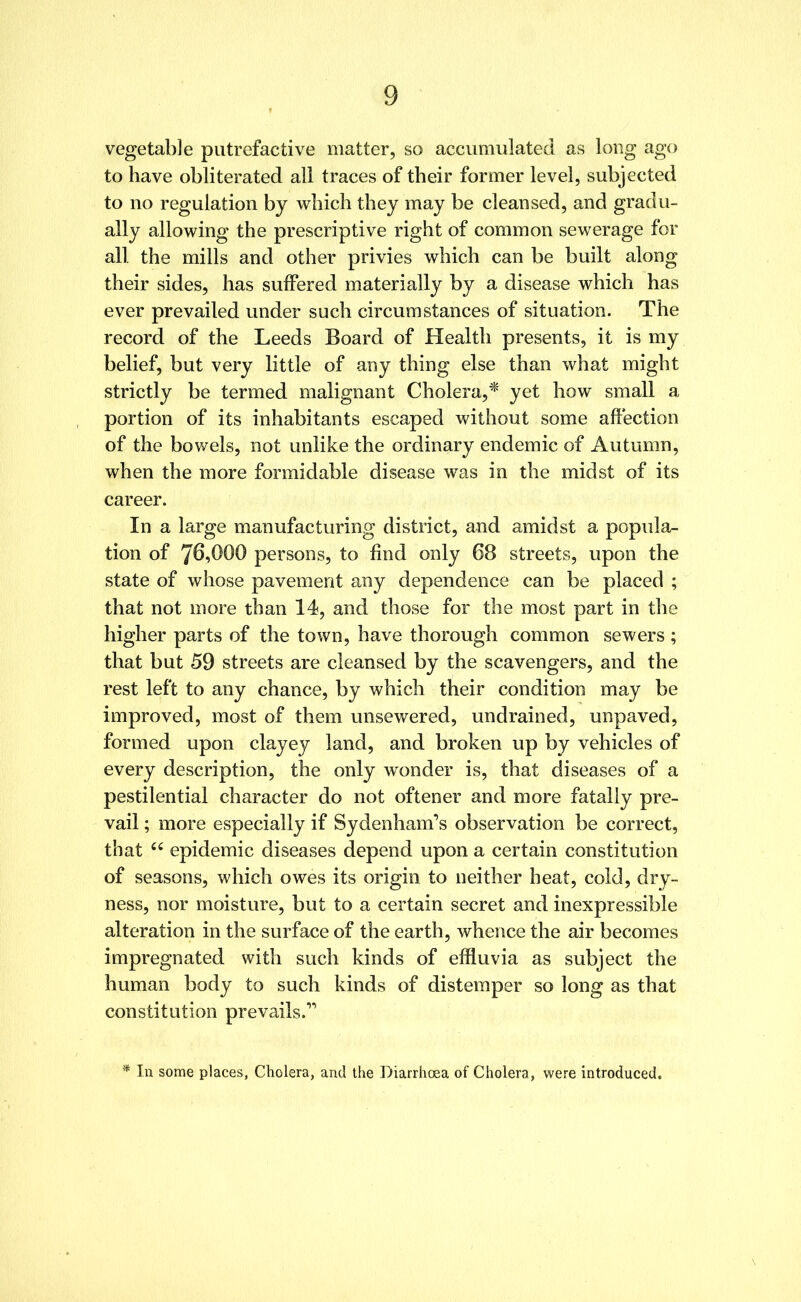 vegetable putrefactive matter, so accumulated as long ago to have obliterated all traces of their former level, subjected to no regulation by which they may be cleansed, and gradu- ally allowing the prescriptive right of common sewerage for all the mills and other privies which can be built along their sides, has suffered materially by a disease which has ever prevailed under such circumstances of situation. The record of the Leeds Board of Health presents, it is my belief, but very little of any thing else than what might strictly be termed malignant Cholera,* yet how small a portion of its inhabitants escaped without some affection of the bowels, not unlike the ordinary endemic of Autumn, when the more formidable disease was in the midst of its career. In a large manufacturing district, and amidst a popula- tion of 7^,000 persons, to find only 68 streets, upon the state of whose pavement any dependence can be placed ; that not more than 14, and those for the most part in the higher parts of the town, have thorough common sewers ; that but 59 streets are cleansed by the scavengers, and the rest left to any chance, by which their condition may be improved, most of them unsewered, undrained, unpaved, formed upon clayey land, and broken up by vehicles of every description, the only wonder is, that diseases of a pestilential character do not oftener and more fatally pre- vail ; more especially if Sydenham’s observation be correct, that cc epidemic diseases depend upon a certain constitution of seasons, which owes its origin to neither heat, cold, dry- ness, nor moisture, but to a certain secret and inexpressible alteration in the surface of the earth, whence the air becomes impregnated with such kinds of effluvia as subject the human body to such kinds of distemper so long as that constitution prevails.” In some places, Cholera, and the Diarrhoea of Cholera, were introduced.