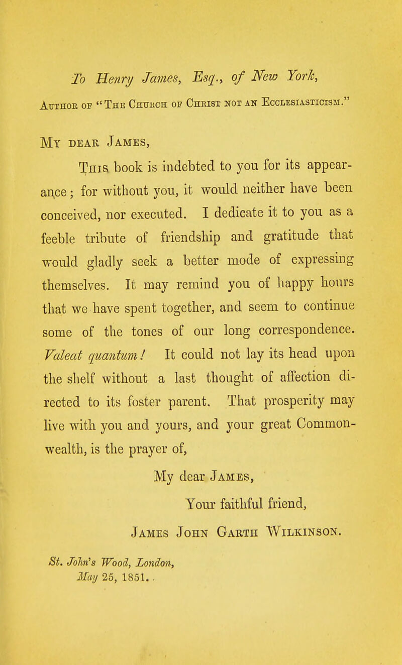 To Henry James, Esq., of New Yoric, AuTHOE OF The CHtrKCii of Christ not an Ecclesiasticism. My dear James, This book is indebted to you for its appear- ance ; for without you, it would neither have been conceived, nor executed. I dedicate it to you as a feeble tribute of friendship and gratitude that would gladly seek a better mode of expressing themselves. It may remind you of happy hours that we have spent together, and seem to continue some of the tones of our long correspondence. Valeat quantum / It could not lay its head upon the shelf without a last thought of affection di- rected to its foster parent. That prosperity may live with you and yours, and your great Common- wealth, is the prayer of, My dear James, Your faithful friend, James John Garth Wilkinson. St. JoJin's Wood, London, May 25, 1851, .